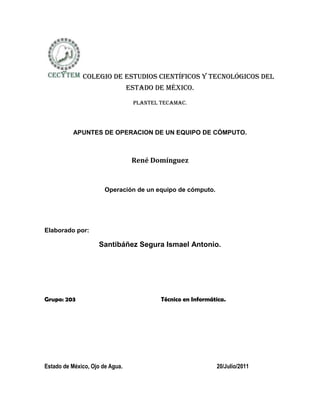  Colegio de estudios científicos y tecnológicos del estado de México.<br />Plantel tecamac.<br />APUNTES DE OPERACION DE UN EQUIPO DE CÓMPUTO.<br />René Domínguez<br />Operación de un equipo de cómputo.<br />Elaborado por:<br />Santibáñez Segura Ismael Antonio.<br />Grupo: 203                                                 Técnico en Informática.<br />Estado de México, Ojo de Agua.                                                                  20/Julio/2011<br />Partes Externas e Internas de una computadora.<br />Partes Externas<br />El CPU es el cerebro del ordenador. Componentes típicos de un CPU: 1.- La unidad de lógica/aritmética (ALU), que realiza operaciones aritméticas y lógicas.2.- La unidad de control (CU), que extrae instrucciones de la memoria, las descifra y ejecuta.<br />Dispositivos de entrada: Estos dispositivos permiten que introduzcamos datos, comandos y programas en el CPU como:<br />El teclado: El teclado nos permite comunicarnos con la computadora e ingresar la información.<br />Mouse o Ratón: El mouse es un dispositivo señalador o de entrada, recibe esta denominación por su apariencia.<br />Escáner o digitalizador de imágenes: El Escáner coge una imagen (fotografía, dibujo o texto) y la convierte en un formato que se puede almacenar y modificar con el ordenador.<br />Webcam: Permite captar imágenes que se pueden visualizar e imprimir utilizando una computadora.<br />El Micrófono: Por medio de este dispositivo se le pueden ingresar sonidos al ordenador (voz y ruido).<br />Dispositivos de Salida: Estos dispositivos nos permiten ver los resultados de       los cálculos o de las manipulaciones de datos de la computadora como: <br />La impresora: Esta es la que permite obtener en un soporte de papel una copia visualizable, perdurable y transportable.<br />El monitor: Es un dispositivo que mediante una interfaz muestra los resultados del procesamiento de la computadora.<br />Las bocinas: Convierten las señales de la tarjeta de sonido en vibraciones sonoras.<br />Partes Internas<br />Las partes internas de una computadora son muy importantes ya que de ellas depende el procesamiento del CPU, unos ejemplos son estos:<br />La memoria: Es una secuencia  de celdas de almacenamiento numeradas, donde cada una es un BIT o una unidad de información.<br />Memoria RAM (Random Access Memory): Memoria de acceso aleatorio, esta diseñada para que el usuario almacene su información en ella. Es mucho mas rápida y es temporal se borra al apagar la computadora.<br />Memoria ROM (Read Only Memory): Memoria de solo lectura, no esta destinada ala información del usuario, sino que alberga datos de información del fabricante y que son fundamental para el funcionamiento de la computadora.<br />El procesador: También llamado Unidad Central de Procesamiento, consta de manera básica de los siguientes elementos: La ALU y la unidad de control.<br />Tarjeta madre: También llamada Motherboard, es el principal circuito de la computadora, a ella se conectan los microprocesadores y los chips de memoria. Dispone además de ranuras de expansión en las que se pueden acoplar otras tarjetas de circuitos destinadas a controlar el funcionamiento de los discos  y de los dispositivos de los periféricos.<br />PCI: llamadas también ranuras de expansión, se acoplan fácilmente ala tarjeta madre de la computadora y sirven para ampliar sus funciones son vías de comunicación con el procesador. <br />CD-ROM & DVD: Son dispositivos ópticos de almacenamiento que se empezaron a utilizar para almacenar  música  en forma digital.<br />Disco duro: Es el dispositivo magnético de almacenamiento permanente más característico, también llamado Hard Drive.<br />-2705104672330<br />Instalar el equipo de cómputo<br />Ubicar el lugar adecuado, uso de mobiliario y equipo ergonómico de acuerdo a las políticas de seguridad e higiene.<br />Trasladar el equipo de cómputo de acuerdo a las medidas de seguridad (reglamentos e instructivos).<br /> Conectar y desconectar los diferentes dispositivos (CPU, monitor, teclado, ratón, impresora, proyector de datos móvil).<br />Utilizar los equipos de protección contra variaciones de corriente (regulador, supresor de picos y no break).<br />Configurar el equipo de cómputo y sus dispositivos(Manual)<br />Configurar el entorno de trabajo.<br /> Configurar el teclado.<br />Configurar el ratón.<br />Configurar la impresora.<br />Instalar el proyector de datos móvil.<br />Manipular los medios de almacenamiento (Tabla Comparativa)<br /> Utilizar las unidades de disco.<br />Utilizar la memoria extraíble.<br /> Comprimir y descomprimir archivos.<br /> Respaldar información (back-up).<br /> Utilizar el equipo de cómputo conforme a las normas de seguridad e higiene. (Ensayo)<br /> Operar el equipo de cómputo aplicando las normas de seguridad e higiene para el equipo (reglamentos e instructivos del fabricante o disposiciones vigentes generales de trabajo) y para las personas. <br />Prevenir accidentes en situaciones de riesgo. <br />Establecer políticas de prevención de accidentes. <br />Utilizar los equipos de seguridad. <br />Diferenciar las funciones del sistema operativo (Cuadro Sinóptico)<br />Establecer las funciones de un sistema operativo. <br />Identificar los recursos que administra el sistema operativo. <br />Detallar la asignación de servicios para los programas. <br /> ubicar los servicios de identificación de los mandatos de los usuarios. <br />Aplicar las herramientas del sistema para la preservación de equipo e insumos (Ensayo)<br /> Proteger la integridad de la información y del software (medidas de seguridad y antivirus). <br />2806701522730<br />Reglas de seguridad e higiene<br />1.- Limpiar Cuidadosamente todas las partes internas de la computadora.<br />2.-No tomar líquidos cerca del equipo<br />3.- Poner las cosas en su lugar al desarmar el equipo de cómputo<br />4.-Usar un limpiador especial para el equipo.<br />5.- Mantener siempre en un lugar limpio y con ventilación para el equipo de cómputo.<br />6.-No abrir el equipo a menos de que sepas como  funciona<br />8.-No dejar a menores cerca del equipo de computo cuando este abierto.<br />9.- Proteger tus manos y cara para no causar peligros de mayor riesgo.<br />10.-No dejar a menores en el  equipo ya que podrían borrar tus archivos.<br />11.-De cada 3 a 6 meses hacer una limpieza<br />12.-No jugar con el regulador ya que podría explotar o causar un corto<br />13.-Poner el equipo en lugar donde exista ventilación para que evite el polvo<br />14.- Los dispositivos de almacenamiento como USB, etc. Es necesario desinfectarlos antes de que <br />Configuración el equipo de cómputo y sus dispositivos.<br />Configurar el entorno del trabajo.<br />Para configurar el entorno del trabajo de una computadora tenemos que tomar en cuanta en donde instalar el equipo de cómputo. Lo mas practico son los muebles especiales estándar, ya que nos facilita encontrar el lugar justo a cada cosa. No tenemos en cuenta la cantidad de cables y enchufes que están implicados en este lugar. Vamos a necesitar hacer una instalación de cable a tierra para no provocar un cortocircuito en tu casa. Y ni hablar de la cantidad de cables y extensiones que se van a enredar. Conéctalos de una manera ordenada para no sumarte más dolores de cabeza. También hay que cuenta donde vas a poner la pantalla. Siempre ubícala enfrente o un poco al costado del teclado.<br />El programa de instalación le permite a los usuarios configurar una distribución del teclado para sus sistemas. Para configurar una distribución del teclado diferente luego de la instalación, utilice la Herramienta de configuración de teclados.<br />-8782055358130MEMORIA RAM      CELULAR387350-46101052800251854835CAMARA FOTOGRAFICA-728980881380-6457952781300               CPU       USB5375275-294640         DISKETE     MICRO SD3843020-294640CD1899920-532130MEDIOS DE ALMACENAMIENTO<br />4911725570865TARJETA MADRE38430202494915MEMORIA FLASH2145030690245MEMORIA ROM7080252755900   DISCO DURO<br />Utilizar el equipo de cómputo conforme a las normas de seguridad e higiene.<br />Instalar un antivirus.<br />No tener bebidas cercanas al Equipo de Cómputo.<br />No tener alimentos cercanas al Equipo<br />de Cómputo.<br />No colocar el PC en un lugar donde del sol.<br />Periódicamente realizar limpieza interna y externa, con equipo adecuado.<br />No jugar cerca del PC.<br />Mantenerlo en un lugar fijo.<br />Darle asistencia periódicamente.<br />No golpear el Equipo de Computo.<br />Tener bien conectado el Equipo<br />Tener una buena instalación eléctrica.<br />Reglas de higiene<br />Dar mantenimiento periódico al Equipo de Computo<br />No introducir objetos no aptos al PC<br />No mantener cerca alimentos<br />No mantener bebidas cerca<br />Prevención de accidentes<br />Mantener la PC en un lugar fijo y de preferencia<br />No golpear el Equipo de Computo<br />No introducir partes del cuerpo en ranuras del Equipo de Computo<br />Ergonomía del manejo de PC<br />Tener una postura cómoda frente al Equipo de computo<br />Sistema operativo.<br />El sistema operativo es un administrador de recursos hace funciones como, procesar datos, administrar la memoria, los archivos, los dispositivos del computador y la seguridad que debe de tener el computador como los antivirus. Tipos de administración que maneja:<br />Memoria.<br />Procesos.<br />Archivos.<br />Los Dispositivos.<br />Seguridad.<br />Herramientas del sistema.<br />-527050631825<br />Windows incorpora algunas herramientas como pueden ser el desfragmentador de disco, el DriveSpace, el liberador de espacio en disco, el monitor del sistema, etc. Casi todas estas herramientas tienen como objetivo el optimizar el funcionamiento del ordenador. <br />En la figura 1.1 verán el menú de herramientas de sistema.<br />(Figura 1.1)<br />A continuación veremos algunos ejemplos de herramientas del sistema.<br />SCANDISK; Busca errores en archivos y carpetas y en la superficie del disco.<br />1) Inicio- programas - accesorios- herramientas de sistema-SCANDISK.<br />2) Seleccionar la unidad a verificar ya sea disquete o disco rígido.<br />3) Elegir ESTÁNDAR O COMPLETA.<br />4) Aceptar.<br />DESFRAGMENTADOR; Acomoda los archivos según su tipo.<br />1) Inicio - programas - accesorios - herramientas de sistema - <br />2) Elegir la unidad a desfragmentar.<br />3) Aceptar.<br />FORMATEAR;( Borra) <br />1) Abrir el icono mi PC.<br />2) Clic con el botón derecho del Mouse sobre la unidad a formatear.<br />3) Indicar el tipo de formateo (Rápido o Completo)<br />4) Presionar el botón Iniciar.<br />Antivirus<br />-3784601439545Los antivirus son una herramienta simple cuyo objetivo es detectar y eliminar virus informáticos. Los antivirus con el tiempo han progresado y evolucionado así como los virus. Un antivirus no solo busca detectar el virus sino también bloquearlos, desinfectarlos y prevenir una infección de los mismos.<br />Tipos de vacunas<br />CA:Sólo detección: <br />CA:Detección y desinfección:<br />CA:Detección y aborto de la acción<br />CB:Comparación por firmas:<br />CB:Comparación de signatura de archivo:<br />CB:Por métodos heurísticos: <br />CC:Invocado por el usuario: <br />CC:Invocado por la actividad del sistema:<br /> Tipos de antivirus<br />Kaspersky Anti-virus ,Panda Security,Norto,nantivirus, McAfee,avast! y avast! Home<br />AVG Anti-Virus y AVG Anti-Virus Free, Bit Defender, F-Prot, F-Secure, NOD32, PC-cillin, ZoneAlarm AntiVirus.<br />Administración de insumos<br />Los insumos en la informática son todo lo que corresponde a partes de software y hardware de la PC.<br />Algunos de los insumos son:<br />Disco duro<br />Memoria Flash<br />CD ROM/DVD<br />Diskette<br />Memoria RAM<br />Memoria ROM<br />Memoria<br />Impresora<br />Entre otros.<br />-598170398081516344904064000<br />Reportes de daño o pérdida en equipo y/o personales<br />Cualquier daño o pérdida en el equipo de cómputo, debe ser reportada por escrito inmediatamente a más tardar a las 24 horas de lo ocurrido, llenando un formato especifico indicando los siguientes puntos:<br />Nombre del usuario<br />Fecha de elaboración del reporte<br />Nombre del destinatario<br />Fecha y hora en que ocurrió el daño o la pérdida<br />Descripción de lo sucedido<br />Datos del dispositivo periférico<br />Datos generales<br />Diagnostico<br />Observaciones<br />Nombre y firma del responsable<br />Nombre y firma de la persona que reporta<br />Realizar formatos de perdida de equipos <br />Datos que debe contenerCabecera de la empresaNombre y datos (ubicación, teléfonos, etc.) de la empresaLogoReporte de pérdida<br />Datos del equipo      Nombre      Marca      Modelo      Número de serie      Ubicación      Fecha de pérdida<br />Datos personales<br />Nombre, fecha y firma del responsable y de quien reporta<br />Solicitud de reabastecimiento de insumos<br />Para la solicitud de reabastecimiento de insumos, debe de llevar los siguientes puntos:<br />Nombre del Responsable del centro de cómputo<br />Fecha<br /> Clave del insumo<br /> Marca del insumo<br /> Descripción del insumo<br /> Cantidad de insumos solicitados<br /> Observaciones<br /> Departamento que solicita<br />Firma del responsable<br /> Firma de la persona que solicita<br />Después de llevar esos pasos debe de llevar la siguiente estructura:<br />Nombre del Responsable del centro de computo:Clave del insumo:                                                                      Fecha:Marca del insumo:Descripción del insumo:Cantidad de insumos solicitados:ObservacionesDepartamento que solicita:<br />____________________ Firma del responsable: _____________________Firma de la persona que solicita:<br />Mantenimiento preventivo.<br />Los servicios de mantenimiento ofrecen desde actividades de corrección de hardware y software  a actividades de soporte técnico administrado, que proporcionan facilidad, simplificación y optimización de los recursos.<br />left1677035 El mantenimiento preventivo permite detectar fallos repetitivos, disminuir los puntos muertos por paradas, aumentar la vida útil de equipos, disminuir costos de reparaciones, detectar puntos débiles en la instalación entre una larga lista de ventajas. Dentro del mantenimiento preventivo existe software que permite al usuario vigilar constantemente el estado de su equipo, así como también realizar pequeños ajustes de una manera fácil. El primer objetivo del mantenimiento es evitar o mitigar las consecuencias de los fallos del equipo, logrando prevenir las incidencias antes de que estas ocurran. Las tareas de mantenimiento preventivo incluyen acciones como cambio de piezas desgastadas, cambios de aceites y lubricantes, etc. El mantenimiento preventivo debe evitar los fallos en el equipo antes de que estos ocurran.<br />-135255497840033680404895215<br />Resguardo de información.<br />El resguardo de información es proteger la información de tu computadora y respaldarla en caso de una falla. Hacer una copia de seguridad o copia de respaldo (backup en inglés, el uso de este anglicismo está ampliamente extendido) se refiere a la copia de datos de tal forma que estas copias adicionales puedan restaurar un sistema después de una pérdida de información.<br />La Backup Exec Desktop 4.5 Veritas Software<br />Ofrece soporte para una gran variedad de dispositivos de almacenamiento, que incluyen cintas y discos duros.<br />Lleva a cabo respaldos que son increméntales o diferenciales.<br />Backup NOW! Desktop Edition 2.2 New Tech Infosystems<br />Ofrece soporte únicamente para unidades CD-R y CD-RW.<br />NovaBackup 6.6 Workstation Edition (NovaStorCorp<br />Apropiado tanto para una pequeña red empresarial como para un solo, sistema.<br />Software de respaldo de fondo:<br />AutoSave 1.0 VCommunications Inc.<br />Respalda automáticamente los archivos<br />Glosario de palabras<br />Software: Es el equipamiento lógico o soporte lógico de una computadora.<br />Sistema operativo (SO): Es el programa o conjunto de programas que efectúan la gestión de los procesos básicos de un sistema informático, y permite la normal ejecución del resto de las operaciones.<br />Microprocesador: Es el circuito integrado central y más complejo de una computadora.<br />Bit: Dígito binario del sistema de numeración binario.<br />La Informática es la ciencia aplicada que abarca el estudio y aplicación del tratamiento automático de la información, utilizando sistemas computacionales.<br />sistema informático: como todo sistema, es el conjunto de partes interrelacionadas, hardware, software y de recurso humano que permite almacenar y procesar información.<br />Hardware: corresponde a todas las partes tangibles de una computadora: sus componentes eléctricos, electrónicos, electromecánicos y mecánicos;1 sus cables, gabinetes o cajas, periféricos de todo tipo y cualquier otro elemento físico involucrado.<br />Memoria: (también llamada almacenamiento) se refiere a parte de los componentes que forman parte de una computadora.<br />Disquete o disco flexible: es un medio o soporte de almacenamiento de datos formado por una pieza circular de material magnético.<br />La USB (Universal Serial Bus): es un puerto que sirve para conectar periféricos a un ordenador<br />Memoria RAM: es la memoria desde donde el procesador recibe las instrucciones y guarda los resultados.<br />Monitor: dispositivo que, mediante una interfaz, muestra los resultados del procesamiento de una computadora.<br />Interfaz es la conexión entre dos ordenadores o máquinas de cualquier tipo dando una comunicación entre distintos niveles.<br />Píxel: es la menor unidad homogénea en color que forma parte de una imagen digital<br />Byte: un byte debe ser considerado como una secuencia de bits contiguos, cuyo tamaño depende del código de información o código de caracteres en que sea definido.<br /> Megabyte: es una unidad de medida de cantidad de datos informáticos. Es un múltiplo del byte u octeto, que equivale a 106 bytes.<br />Gigabyte: es una unidad de almacenamiento de información cuyo símbolo es el GB, equivale a 109 bytes.<br />Terabyte: es una unidad de almacenamiento de información cuyo símbolo es el TB, y equivale a 1012 bytes.<br />Backup: se refiere a la realización de copias de datos a fin de que estas copias adicionales se puedan utilizar para restaurar el original después de una pérdida de datos de eventos<br />