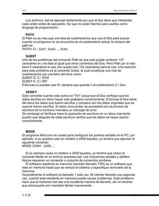 I.E.S

Administración de Archivos

Los archivos .bat se ejecutan lentamente por que el Dos tiene que interpretar
cada orden antes de ejecutarla. Así que no están hechos para usarlos como
lenguaje de programación.
PATH
El Path no es mas que una lista de subdirectorios que usa el Dos para buscar
cuando un programa no se encuentra en el subdirectorio actual, la sintaxis del
path es:
PATH= C ; Sub1; Sub2; ... Subn;
SUBST
Uno de los problemas del comando Path es que solo puede contener 127
caracteres en una lista al igual que otros comandos del Dos. Pero Path por si solo
tiene 5 caracteres lo que nos queda solo 122 caracteres para la ruta. Una solución
para este problema es el comando Subst, el cual constituye una ruta de
subdirectorios por una letra del drive como:
SUBST D: C: DOS
SUBST E: C: WP
Entonces tu puedes usar D: siempre que quieras ir al subdirectorio C: Dos.
VERIFY
Este comando cuando esta activo en "On" causa que el Dos verifique que los
datos escritos en disco hayan sido grabados correctamente. Entonces el Dos leerá
del disco los datos que fueron escritos y compara con los datos originales que se
supone fueron escritos. Si estos concuerdan se procederá con el proceso de
escritura de lo contrario mandara un mensaje de error.
Sin embargo el Verifique hace la operación de escritura en un disco mas lenta,
puesto que después de cada escritura verifica que los datos se hayan escrito
correctamente.
MODE
El programa Mod.com es usado para configurar los puertos seriales en la PC, por
ejemplo: si yo quisiera usar en módem a 2400 baudios, yo tendría que ejecutar el
siguiente comando:
MODE COM1 : 2400, ...
Si yo siempre usara mi módem a 2400 baudios, yo tendría que incluir el
comando Mode en mi archivo autoexec.bat. Las impresoras seriales y plotters
típicos requieren un comando o conjunto de comandos similares.
El software residente en memoria (también llamado TSR) es un software que
esta en memoria hasta que se reinicie el sistema o especifique removerlo de la
memoria.
Generalmente el software es llamado 1 sola vez. Al intentar llamarlo una segunda
vez, cuando esta residente en memoria puede causar problemas. Este problema
hace que el Autoexec.bat sea una excelente manera de llamarlo, así no tendrás
que preocuparte por mandarlo llamar nuevamente.
V.P.M.

10

 