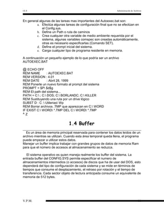 I.E.S

Administración de Archivos

En general algunas de las tareas mas importantes del Autoexec.bat son:
a. Efectúa algunas tareas de configuración final que no se efectúan en
el Config.sys.
b. Define un Path o ruta de caminos
c. Crea cualquier otra variable de medio ambiente requerida por el
sistema, algunas variables comspec son creadas automáticamente,
otras es necesario especificarlas (Comando SET).
d. Define el prompt inicial del sistema.
e. Carga cualquier tipo de programa residente en memoria.
A continuación un pequeño ejemplo de lo que podría ser un archivo
AUTOEXEC.BAT

@ ECHO OFF
REM NAME
: AUTOEXEC.BAT
REM VERSION : 4.01
REM DATE
: Abril 28, 1999
REM Ponerle un nuevo formato al prompt del sistema
PROMPT = $P $d$g
REM El path del sistema...
PATH = C: ; C: DOS; C: BORLANDC; C: KILLER
REM Sustituyendo una ruta por un drive lógico
SUBST D : C : Utilerias Wp
REM Borrar archivos .TMP que aparezcan en C: WORD
IF EXIST C: WORD *.TMP DEL C: WORD *.TMP
^Z

1.4 Buffer
Es un área de memoria principal reservada para contener los datos leídos de un
archivo mientras se utilizan. Cuando esta área temporal queda llena, el programa
puede empezar a utilizar estos datos.
Manejar un buffer implica trabajar con grandes grupos de datos de memoria Ram
para que el número de accesos al almacenamiento se reduzca.
El sistema operativo es quien maneja realmente los buffer del sistema. La
entrada buffer del CONFIG.SYS permite especificar el numero de
almacenamientos intermedios (o accesos) de discos que ha de usar del DOS, esto
dependerá del tipo de configuración de cada sistema y se mide en términos de
tiempos que consume el desplazamiento, el retraso por rotación y el tiempo de
transferencia. Cada sector objeto de lectura anticipada consume un equivalente de
memoria de 512 bytes.

V.P.M.

11

 