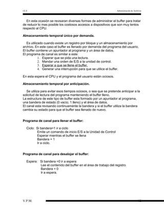 I.E.S

Administración de Archivos

En esta ocasión se revisaran diversas formas de administrar el buffer para tratar
de reducir lo mas posible los costosos accesos a dispositivos que son muy lentos
respecto al CPU.
Almacenamiento temporal único por demanda.
Es utilizado cuando existe un registro por bloque y un almacenamiento por
archivo. En este caso el buffer es llenado por demanda del programa del usuario.
El buffer contiene un apuntador al programa y un área de datos.
El programa de canal es similar a este:
1. Esperar que se pida una lectura.
2. Mandar una orden de E/S a la unidad de control.
3. Esperar a que se llene el buffer.
4. Generar una interrupción para que se utilice el buffer.
En esta espera el CPU y el programa del usuario están ociosos.
Almacenamiento temporal por anticipación.
Se utiliza para evitar esos tiempos ociosos, o sea que se pretende anticipar a la
solicitud de lectura del programa manteniendo el buffer lleno.
La estructura de este tipo de buffer esta formado por un apuntador al programa,
una bandera de estado (0 vacío, 1 lleno) y el área de datos.
El canal esta revisando continuamente la bandera y si el buffer utiliza la bandera
cambia su estado para que el buffer sea llenado de nuevo.
Programa de canal para llenar el buffer:
Ciclo: Si bandera=1 ir a ciclo
Emite un comando de inicio E/S a la Unidad de Control
Esperar mientras el buffer se llena
Bandera = 1
Ir a ciclo.
Programa de canal para desalojar el buffer:
Espera: Si bandera =0 ir a espera
Lee el contenido del buffer en el área de trabajo del registro
Bandera = 0
Ir a espera.

V.P.M.

12

 