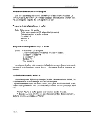 I.E.S

Administración de Archivos

Almacenamiento temporal con bloques.
Este caso se utiliza para cuando en el bloque leído existen n registros. La
estructura del buffer incluye un contador (respecto a la estructura anterior) para
indicar el registro (registro del buffer) próximo a leer.
Programa de canal para llenar el buffer:
Ciclo: Si bandera = 1 ir a ciclo
Emite un comando de E/S a la unidad de control
Esperar mientras el buffer se llena
Contador = 1
Bandera = 1
Ir a ciclo.
Programa de canal para desalojar el buffer:
Espera : Si bandera = 0 ir a espera.
Lee el registro (contador) dentro del área de trabajo.
contador = contador +1
Si contador > n
Bandera = 0
Vete a espera
La rutina de desalojo esta en espera de las lecturas, pero el programa puede
ejecutar otras instrucciones en ese tiempo y mientras se desaloja no puede ser
llenado.
Doble almacenamiento temporal.
Es utilizado para n registros por bloque, en este caso existen dos buffers, uno
se llena mientras el otro desaloja, esto reduce la espera.
Lógicamente la estructura del buffer cambia, incluye un apuntador al otro buffer.
Existen dos apuntadores para utilizar la anticipación de llenado y desalojo, estos
son:
P-llenar: Apunta al buffer que se esta llenando o debe llenarse.
P_desalojo: Apunta al buffer que se esta desalojando o debe desalojarse.
Se llena el buffer apuntado por P-llenar

V.P.M.

13

 