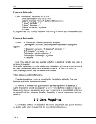 I.E.S

Administración de Archivos

Programa de llenado:
Ciclo: Si P-llenar^ .bandera = 1 ir a ciclo
Emite comando de E/S a la U. de C.
Esperar mientras P-llenar^ .buffer está llenándose
P-llenar^ .contador = 1
P-llenar^ .bandera = 1
P-llenar = P-llenar^ .siguiente
Ir a ciclo.
El programa se cicla cuando un buffer está lleno y el otro no está totalmente vacío.
Programa de desalojo:
Espera: Si P-desalojo^ .bandera-llenar=0 ir a espera
Leer registro (P-vacio^ .contador) dentro del área de trabajo del
registro
P-desalojo^ .contador = P-desalojo^ .contador + 1
Si P-desalojo^ .contador > n
P-desalojo^ .bandera - llenar = 0
P-desalojo = P-desalojo^ .siguiente
Ir a espera.
Esta rutina esta en ciclo solo cuando un buffer ya desalojó y el otro está vacío o
empieza a llenarse.
Si el buffer es llenado con más rapidez que desalojado, el programa permanecerá
en ciclo, pero esto es preferible a tener ocioso al CPU. Existe una forma de
atenuar este problema y es encadenar mas buffers.
Triple almacenamiento temporal.
En esta situación se pretende que el buffer 1 este lleno, el buffer 2 se este
llenando y el buffer 3 este desalojando.
Si persiste el problema de que el llenado es más rápido que el desalojo, la
rutina de desalojo tendrá que esperar. El tener varios buffers en actividad es que
los periodos ociosos se reducen, pero a su vez aumenta la complejidad, el tiempo
de ejecución de las rutinas de llenado y desalojo y lo que se requiere de memoria
principal.

1.5 Cinta Magnética
La unidad de cinta es un dispositivo de acceso secuencial, esto quiere decir que
no puede saltar sobre la superficie del cassette como los discos.

V.P.M.

14

 
