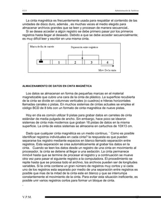 I.E.S

Administración de Archivos

La cinta magnética es frecuentemente usada para respaldar el contenido de las
unidades de disco duro, además , es muchas veces el medio elegido para
almacenar archivos grandes que se leen y procesan de manera secuencial..
Si se desea acceder a algún registro se debe primero pasar por los primeros
registros hasta llegar al deseado. Debido a que se debe acceder secuencialmente;
es muy difícil leer y escribir en una misma cinta.

ALMACENAMIENTO DE DATOS EN CINTA MAGNÉTICA

Los datos se almacenan en forma de pequeñas marcas en el material
magnetizable que cubre una cara de la cinta de plástico. La superficie recubierta
de la cinta se divide en columnas verticales (o cuadros) e hileras horizontales
llamadas canales o pistas. En muchos sistemas de cintas actuales se emplea el
código BCD de 8 bits con un formato de cinta magnética de nueve pistas.
Hoy en día es común utilizar 9 pistas para grabar datos en carretes de cinta
estándar de media pulgada de ancho. Sin embargo, hace poco se idearon
sistemas de cinta más modernos que graban 18 pistas de datos en la misma
superficie. La cinta de estos sistemas se almacena en cartuchos de 10X13 cm.
Dado que cualquier cinta magnética es un medio continuo, ¨ Como es posible
identificar registros individuales en cada cinta? la respuesta es que pueden
separarse los registro mediante espacios en blanco llamado separación entre
registros. Esta separación se crea automáticamente al grabar los datos en la
cinta. Cuando se leen los datos desde un registro de una cinta en movimiento al
procesador, la cinta se detiene al llegar a una sedación. La cinta permanece
inmóvil hasta que se termine de procesar el registro y a continuación se mueve
otra vez para pasar el siguiente registro a la computadora. El procedimiento se
repite hasta que se procesa todo el archivo, los archivos pueden ser de longitudes
variables. Si la cinta contiene un gran número de registros muy cortos y si cada
uno de los registros esta separado por medio de una separación entre registros es
posible que mas de la mitad de la cinta este en blanco y que se interrumpa
constantemente el movimiento de la cinta. Para evitar esta situación ineficiente, es
posible unir varios registros cortos para formar un bloque de cinta.

V.P.M.

15

 