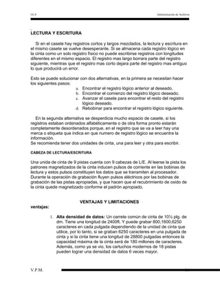 I.E.S

Administración de Archivos

LECTURA Y ESCRITURA
Si en el casete hay registros cortos y largos mezclados, la lectura y escritura en
el mismo casete se vuelve desesperante. Si se almacena cada registro lógico en
la cinta como un solo registro físico no puede escribirse registros con longitudes
diferentes en el mismo espacio. El registro mas largo borrara parte del registro
siguiente, mientras que el registro mas corto dejara parte del registro mas antiguo
lo que producirá un error.
Esto se puede solucionar con dos alternativas, en la primera se necesitan hacer
los siguientes pasos:
a. Encontrar el registro lógico anterior al deseado.
b. Encontrar el comienzo del registro lógico deseado.
c. Avanzar el casete para encontrar el resto del registro
lógico deseado.
d. Rebobinar para encontrar el registro lógico siguiente.
En la segunda alternativa se desperdicia mucho espacio de casete, si los
registros estaban ordenados alfabéticamente o de otra forma pronto estarán
completamente desordenados porque, en el registro que se va a leer hay una
merca o etiqueta que indica en que numero de registro lógico se encuentra la
información.
Se recomienda tener dos unidades de cinta, una para leer y otra para escribir.
CABEZA DE LECTURA/ESCRITURA

Una unida de cinta de 9 pistas cuenta con 9 cabezas de L/E. Al leerse la pista los
patrones magnetizados de la cinta inducen pulsos de corriente en las bobinas de
lectura y estos pulsos constituyen los datos que se transmiten al procesador.
Durante la operación de grabación fluyen pulsos eléctricos por las bobinas de
grabación de las pistas apropiadas, y que hacen que el recubrimiento de oxido de
la cinta quede magnetizado conforme el padrón apropiado.
VENTAJAS Y LIMITACIONES
ventajas:
1. Alta densidad de datos: Un carrete común de cinta de 10½ plg. de
dm. Tiene una longitud de 2400ft. Y puede grabar 800,1600,6250
caracteres en cada pulgada dependiendo de la unidad de cinta que
utilice, por lo tanto, si se graban 6250 caracteres en una pulgada de
cinta y si la cinta tiene una longitud de 28800 pulgadas entonces la
capacidad máxima de la cinta será de 180 millones de caracteres.
Además, como ya se vio, los cartuchos modernos de 18 pistas
pueden lograr una densidad de datos 6 veces mayor.

V.P.M.

16

 