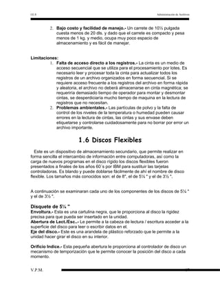 I.E.S

Administración de Archivos

2. Bajo costo y facilidad de manejo.- Un carrete de 10½ pulgada
cuesta menos de 20 dls. y dado que el carrete es compacto y pesa
menos de 1 kg. y medio, ocupa muy poco espacio de
almacenamiento y es fácil de manejar.
Limitaciones:
1. Falta de acceso directo a los registros.- La cinta es un medio de
acceso secuencial que se utiliza para el procesamiento por lotes. Es
necesario leer y procesar toda la cinta para actualizar todos los
registros de un archivo organizados en forma secuencial. Si se
requiere acceso frecuente a los registros del archivo en forma rápida
y aleatoria, el archivo no deberá almacenarse en cinta magnética; se
requeriría demasiado tiempo de operador para montar y desmontar
cintas, se desperdiciaría mucho tiempo de maquina en la lectura de
registros que no necesitan.
2. Problemas ambientales.- Las partículas de polvo y la falta de
control de los niveles de la temperatura o humedad pueden causar
errores en la lectura de cintas, las cintas y sus envase deben
etiquetarse y controlarse cuidadosamente para no borrar por error un
archivo importante.

1.6 Discos Flexibles
Este es un dispositivo de almacenamiento secundario, que permite realizar en
forma sencilla el intercambio de información entre computadoras, así como la
carga de nuevos programas en el disco rígido los discos flexibles fueron
presentados a finales de los años 60´s por IBM para sustituir las tarjetas
controladoras. Es blando y puede doblarse fácilmente de ahí el nombre de disco
flexible. Los tamaños más conocidos son: el de 8", el de 5¼ " y el de 3½ ".
A continuación se examinaran cada uno de los componentes de los discos de 5¼ "
y el de 3½ ".

Disquete de 5¼ "
Envoltura.- Esta es una cartulina negra, que le proporciona al disco la rigidez
precisa para que pueda ser insertado en la unidad.
Abertura de Lect./Esc..- Le permite a la cabeza de lectura / escritura acceder a la
superficie del disco para leer o escribir datos en el.
Eje del disco.- Este es una arandela de plástico reforzado que le permite a la
unidad hacer girar el disco en su interior.
Orificio Indice.- Esta pequeña abertura le proporciona al controlador de disco un
mecanismo de temporización que le permite conocer la posición del disco a cada
momento.
V.P.M.

17

 