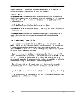I.E.S

Administración de Archivos

Muesca protectora.- Determina si se puede o no escribir o no en el disco. Si la
muesca se encuentra cubierta solo se podrá leer del disco.

Disquete 3½ ".
Chapa protectora.- Esta es una chapa metálica que impide que la abertura de
lectura / escritura se encuentre expuesta como en los discos de 5¼ ". Al insertar el
disco en la unidad ésta se encarga de desplazarla para así poder acceder a la
superficie del disco.
Orificio de Giro.- le permite a la unidad hacer girar el disco.
Muesca de sector.- Le permite al controlador del disco conocer la posición de giro
en cada instante.
Muesca de protección.- Esta es una pequeña pestaña que se encuentra en la
esquina del disco, que sirve para activar o desactivar la protección contra
escritura.

Pistas, sectores y capacidades
Las pistas son círculos concéntricos invisibles, que comienzan en el borde
exterior del disco y continúan hacia el centro sin tocarse jamás. Las pistas están
enumeradas y se dividen en pequeños bloques denominados sectores que
contienen 512 bytes cada uno. El número total de pistas y sectores va a depender
del tipo de disco que se esté utilizando.
Cuando se introdujeron los discos flexibles solo podía utilizarse una cara del
disco. Anteriormente los discos de 5¼ ", tenían una capacidad de 160 Kb y los de
3½ " de 720 Kb, pero conforme ha ido perfeccionándose la tecnología, se ha
aumentado la capacidad de almacenamiento, gracias a la posibilidad de utilizar las
dos caras del disco y del aumento en la densidad de grabación.
Conociéndose el número de pistas, sectores y bytes por sector es posible
determinar la capacidad de almacenamiento mediante la siguiente fórmula:
Capacidad = (No. de caras)* (No. de pistas) * (No. de sectores) * (Cap. de sector)
En la siguiente tabla se establece una comparación de las características de los
4 tipos de discos flexibles más comunes.

V.P.M.

18

 