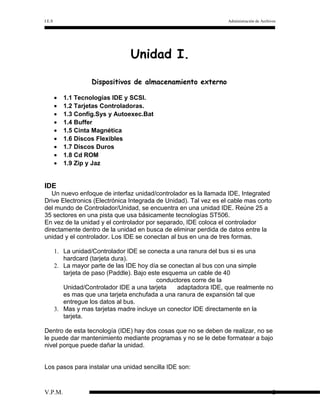 I.E.S

Administración de Archivos

Unidad I.
Dispositivos de almacenamiento externo
•
•
•
•
•
•
•
•
•

1.1 Tecnologías IDE y SCSI.
1.2 Tarjetas Controladoras.
1.3 Config.Sys y Autoexec.Bat
1.4 Buffer
1.5 Cinta Magnética
1.6 Discos Flexibles
1.7 Discos Duros
1.8 Cd ROM
1.9 Zip y Jaz

IDE
Un nuevo enfoque de interfaz unidad/controlador es la llamada IDE, Integrated
Drive Electronics (Electrónica Integrada de Unidad). Tal vez es el cable mas corto
del mundo de Controlador/Unidad, se encuentra en una unidad IDE. Reúne 25 a
35 sectores en una pista que usa básicamente tecnologías ST506.
En vez de la unidad y el controlador por separado, IDE coloca el controlador
directamente dentro de la unidad en busca de eliminar perdida de datos entre la
unidad y el controlador. Los IDE se conectan al bus en una de tres formas.
1. La unidad/Controlador IDE se conecta a una ranura del bus si es una
hardcard (tarjeta dura).
2. La mayor parte de las IDE hoy día se conectan al bus con una simple
tarjeta de paso (Paddle). Bajo este esquema un cable de 40
conductores corre de la
Unidad/Controlador IDE a una tarjeta
adaptadora IDE, que realmente no
es mas que una tarjeta enchufada a una ranura de expansión tal que
entregue los datos al bus.
3. Mas y mas tarjetas madre incluye un conector IDE directamente en la
tarjeta.
Dentro de esta tecnología (IDE) hay dos cosas que no se deben de realizar, no se
le puede dar mantenimiento mediante programas y no se le debe formatear a bajo
nivel porque puede dañar la unidad.
Los pasos para instalar una unidad sencilla IDE son:

V.P.M.

2

 