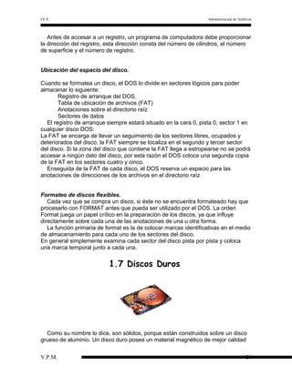 I.E.S

Administración de Archivos

Antes de accesar a un registro, un programa de computadora debe proporcionar
la dirección del registro, esta dirección consta del número de cilindros, el número
de superficie y el número de registro.
Ubicación del espacio del disco.
Cuando se formatea un disco, el DOS lo divide en sectores lógicos para poder
almacenar lo siguiente:
Registro de arranque del DOS.
Tabla de ubicación de archivos (FAT)
Anotaciones sobre el directorio raíz
Sectores de datos
El registro de arranque siempre estará situado en la cara 0, pista 0, sector 1 en
cualquier disco DOS:
La FAT se encarga de llevar un seguimiento de los sectores libres, ocupados y
deteriorados del disco, la FAT siempre se localiza en el segundo y tercer sector
del disco. Si la zona del disco que contiene la FAT llega a estropearse no se podrá
accesar a ningún dato del disco, por esta razón el DOS coloca una segunda copia
de la FAT en los sectores cuatro y cinco.
Enseguida de la FAT de cada disco, el DOS reserva un espacio para las
anotaciones de direcciones de los archivos en el directorio raíz
Formateo de discos flexibles.
Cada vez que se compra un disco, si éste no se encuentra formateado hay que
procesarlo con FORMAT antes que pueda ser utilizado por el DOS. La orden
Format juega un papel crítico en la preparación de los discos, ya que influye
directamente sobre cada una de las anotaciones de una u otra forma.
La función primaria de format es la de colocar marcas identificativas en el medio
de almacenamiento para cada uno de los sectores del disco.
En general simplemente examina cada sector del disco pista por pista y coloca
una marca temporal junto a cada una.

1.7 Discos Duros

Como su nombre lo dice, son sólidos, porque están construidos sobre un disco
grueso de aluminio. Un disco duro posee un material magnético de mejor calidad
V.P.M.

20

 