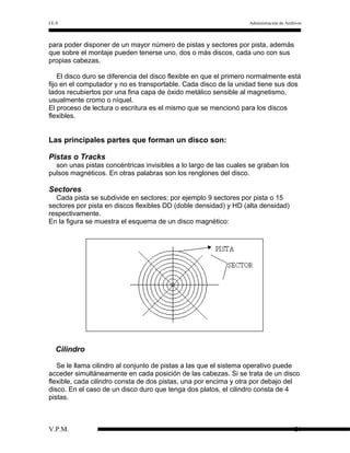 I.E.S

Administración de Archivos

para poder disponer de un mayor número de pistas y sectores por pista, además
que sobre el montaje pueden tenerse uno, dos o más discos, cada uno con sus
propias cabezas.
El disco duro se diferencia del disco flexible en que el primero normalmente está
fijo en el computador y no es transportable. Cada disco de la unidad tiene sus dos
lados recubiertos por una fina capa de óxido metálico sensible al magnetismo,
usualmente cromo o níquel.
El proceso de lectura o escritura es el mismo que se mencionó para los discos
flexibles.

Las principales partes que forman un disco son:
Pistas o Tracks
son unas pistas concéntricas invisibles a lo largo de las cuales se graban los
pulsos magnéticos. En otras palabras son los renglones del disco.

Sectores
Cada pista se subdivide en sectores; por ejemplo 9 sectores por pista o 15
sectores por pista en discos flexibles DD (doble densidad) y HD (alta densidad)
respectivamente.
En la figura se muestra el esquema de un disco magnético:

Cilindro
Se le llama cilindro al conjunto de pistas a las que el sistema operativo puede
acceder simultáneamente en cada posición de las cabezas. Si se trata de un disco
flexible, cada cilindro consta de dos pistas, una por encima y otra por debajo del
disco. En el caso de un disco duro que tenga dos platos, el cilindro consta de 4
pistas.

V.P.M.

21

 