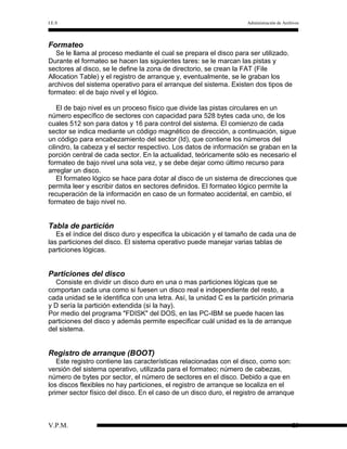I.E.S

Administración de Archivos

Formateo
Se le llama al proceso mediante el cual se prepara el disco para ser utilizado.
Durante el formateo se hacen las siguientes tares: se le marcan las pistas y
sectores al disco, se le define la zona de directorio, se crean la FAT (File
Allocation Table) y el registro de arranque y, eventualmente, se le graban los
archivos del sistema operativo para el arranque del sistema. Existen dos tipos de
formateo: el de bajo nivel y el lógico.
El de bajo nivel es un proceso físico que divide las pistas circulares en un
número específico de sectores con capacidad para 528 bytes cada uno, de los
cuales 512 son para datos y 16 para control del sistema. El comienzo de cada
sector se indica mediante un código magnético de dirección, a continuación, sigue
un código para encabezamiento del sector (Id), que contiene los números del
cilindro, la cabeza y el sector respectivo. Los datos de información se graban en la
porción central de cada sector. En la actualidad, teóricamente sólo es necesario el
formateo de bajo nivel una sola vez, y se debe dejar como último recurso para
arreglar un disco.
El formateo lógico se hace para dotar al disco de un sistema de direcciones que
permita leer y escribir datos en sectores definidos. El formateo lógico permite la
recuperación de la información en caso de un formateo accidental, en cambio, el
formateo de bajo nivel no.

Tabla de partición
Es el índice del disco duro y especifica la ubicación y el tamaño de cada una de
las particiones del disco. El sistema operativo puede manejar varias tablas de
particiones lógicas.

Particiones del disco
Consiste en dividir un disco duro en una o mas particiones lógicas que se
comportan cada una como si fuesen un disco real e independiente del resto, a
cada unidad se le identifica con una letra. Así, la unidad C es la partición primaria
y D sería la partición extendida (si la hay).
Por medio del programa "FDISK" del DOS, en las PC-IBM se puede hacen las
particiones del disco y además permite especificar cuál unidad es la de arranque
del sistema.

Registro de arranque (BOOT)
Este registro contiene las características relacionadas con el disco, como son:
versión del sistema operativo, utilizada para el formateo; número de cabezas,
número de bytes por sector, el número de sectores en el disco. Debido a que en
los discos flexibles no hay particiones, el registro de arranque se localiza en el
primer sector físico del disco. En el caso de un disco duro, el registro de arranque

V.P.M.

23

 