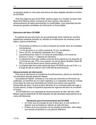 I.E.S

Administración de Archivos

se proyecto desde su inicio para solo lectura de datos digitales dándole el nombre
de CD ROM.
Ante todo digamos que el CD ROM, significa según sus iniciales Compact DiskRead Only Memory (Disco Compacto de solo Lectura), equivalente a
almacenamiento de datos permanentes no modificables, cuya capacidad permite
almacenar grandes cantidades de información en forma digital.

Estructura del disco CD ROM
El material del que esta hecho es de policarbonato dicho material es una fibra
plastificada resistente (también es utilizado en la fabricación de ventanas contra
balas y cascos protectores).
1. Físicamente es idéntico a un disco compacto de sonido, lleno de cavidades
microscópicas.
2. 1.2 mm de grosor y un orificio central de 15 mm. de diámetro.
3. Tiene 120 mm. de diámetro (alrededor de 4.72 plgs.)
4. Las perforaciones miden 0.12 micras de profundidad y 0.6 micras de
anchura (1 micra = 1 milésima de milímetro).
5. La separación entre dos vueltas continuas de la espiral es muy pequeña de
1.6 micras por plg. (TPI), muy superior a la de los discos flexibles (hasta 96
TPI) y a la de los discos duros (varios cientos de TPI).
6. La longitud total de la pista espiral del disco CD ROM es de casi 5 Km. y a
lo largo de ella se ordenan casi 2 000 000 de perforaciones.
Almacenamiento de información
Para que la información se transforme en perforaciones y planos se necesita de
una operación llamada grabación Master.
Una grabación Master, consiste en una onda que transmite la información ya
codificada, se transfiere de una cinta magnética a un modulador donde se controla
el haz láser de onda que transmitido por el lente que enfoca a la superficie
fotosensible del disco. Al girar el disco del lente se va moviendo hasta dar lugar a
la pista espiral, al dejar la superficie expuesta las regiones del disco se convierten
en hoyos.
El CD ROM tiene una capacidad de almacenamiento de 500, 550 552 y 600
Mbytes (aproximadamente de 450 disquetes de alta densidad) dependiendo de la
marca del fabricante.
Elementos para el funcionamiento del CD ROM
1. Un motor que se encarga de que el disco gire, el cual contiene un
detector que se localiza en relación al radio del disco.
2. El láser es el que proyecta una luz dirigida al enfocador. Este reflejo
que sucede se penetra en una película reflectora.

V.P.M.

25

 