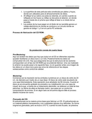 I.E.S

Administración de Archivos

3. La superficie de esta película esta constituida por platos y hoyos,
donde son utilizados para el almacenamiento de datos.
4. Al reflejar la luz sobre una pista es retenida, en cambio cuando es
reflejada en los hoyos su reflejo se devuelve al detector, en donde
pasa a través de un prisma que refleja el láser a un diodo de luz
sensible.
5. Los pulsos de luz que pegan en el diodo de luz sensible genera un
voltaje electrónico en donde se conduce a un circuito donde se
genera el código 1 y 0 en el cual la PC entiende.
Proceso de fabricación del CD ROM:

Su producción consta de cuatro fases
Pre-Mastering:
Aquí se reciben los datos que hay que incluir en el CD en diferentes soportes
(pueden facilitarse un disco duro o un CD). Posteriormente los datos se
comprueban bit a bit. Hay que asegurarse de que la estructura de los sectores
correspondan con el tipo de CD ROM que se pretende fabricar. Una vez realizado
lo anterior se puede pasar a la siguiente fase, no sin guardar antes una imagen de
los datos en un disco duro para que sirva de referencia en las etapas
subsecuentes como control de calidad.

Mastering:
Comienza con la impresión de los símbolos numéricos en un disco de vidrio de 24
cm. de diámetro por medio de un rayo láser. El disco de vidrio está recubierto de
una capa fotorresistente. Esta operación dura alrededor de 90 minutos. Cuando el
disco ya se encuentra grabado se procede a su metalización con una capa de
níquel, de la que, a través de un tratamiento electrolito, se obtienen un total de tres
planchas. La última de ellas es llamada matriz, que pasa por un control de
comprobación de errores. Si en algún lado se encuentra alguna falla el proceso
deberá iniciarse de nuevo.

Prensado del CD:
El policarbonato es la materia prima base para fabricar un CD. El policarbonato es
un material plástico transparente y con cualidades ópticas muy definidas. Su forma
original es granulada, pero se licúa a 310 ºC; cuando ha sido licuado, se presiona

V.P.M.

26

 