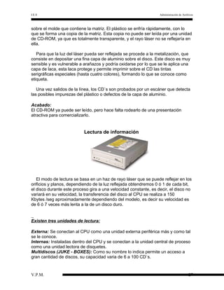 I.E.S

Administración de Archivos

sobre el molde que contiene la matriz. El plástico se enfría rápidamente, con lo
que se forma una copia de la matriz. Esta copia no puede ser leída por una unidad
de CD-ROM, ya que es totalmente transparente, y el rayo láser no se reflejaría en
ella.
Para que la luz del láser pueda ser reflejada se procede a la metalización, que
consiste en depositar una fina capa de aluminio sobre el disco. Este disco es muy
sensible y es vulnerable a arañazos y podría oxidarse por lo que se le aplica una
capa de laca, esta laca protege y permite imprimir sobre el CD las tintas
serigráficas especiales (hasta cuatro colores), formando lo que se conoce como
etiqueta.
Una vez salidos de la línea, los CD`s son probados por un escáner que detecta
las posibles impurezas del plástico o defectos de la capa de aluminio.
Acabado:
El CD-ROM ya puede ser leído, pero hace falta rodearlo de una presentación
atractiva para comercializarlo.

Lectura de información

El modo de lectura se basa en un haz de rayo láser que se puede reflejar en los
orificios y planos, dependiendo de la luz reflejada obtendremos 0 ó 1 de cada bit,
el disco durante este proceso gira a una velocidad constante, es decir, el disco no
variará en su velocidad, la transferencia del disco al CPU se realiza a 150
Kbytes /seg aproximadamente dependiendo del modelo, es decir su velocidad es
de 6 ó 7 veces más lenta a la de un disco duro.

Existen tres unidades de lectura:
Externa: Se conectan al CPU como una unidad externa periférica más y como tal
se le conoce.
Internas: Instaladas dentro del CPU y se conectan a la unidad central de proceso
como una unidad lectora de disquetes.
Multidiscos (JUKE - BOXES): Como su nombre lo indica permite un acceso a
gran cantidad de discos, su capacidad varia de 6 a 100 CD`s.

V.P.M.

27

 
