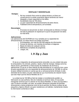 I.E.S

Administración de Archivos

VENTAJAS Y DESVENTAJAS
Ventajas:
1. No hay contacto físico entre la cabeza lectora y el disco en
consecuencia no existe rozamiento alguno teniendo así menor
desgaste y mayor seguridad en los datos.
2. Durabilidad (mas de 100 años).
3. La gran capacidad de almacenamiento de estos discos.
4. Fiabilidad entre la temperatura y la humedad.
Desventajas:
1. El acceso es secuencial, es decir, la búsqueda se efectúa a lo largo
de toda la grabación en espiral por lo que la recuperación de datos
es más lenta.
Aplicaciones:
Las aplicaciones del CD-ROM son muy variadas por su capacidad de
almacenamiento, en estos discos se pueden encontrar:
1. Enciclopedias, con más de 250 000 páginas de información.
2. Cursos de idiomas, con mezclas de sonidos e imágenes.
3. Bases de datos de cualquier ciencia.
4. Bibliotecas completas de programas.
5. Juegos, etc.

1.9 Zip y Jazz
ZIP
El zip es un dispositivo de almacenamiento removible, es una unidad más para
la computadora. Es cómodo, práctico, rápido y fácil de manejar, trabaja como los
discos duros, permitiendo un fácil acceso de instalación de archivos y
aplicaciones. El zip es un disco blando de alta densidad en un cartucho duro, goza
de gran popularidad con una capacidad de almacenamiento de 100 MB, lo cual es
de gran utilidad tomando en cuenta que da un almacenamiento ilimitado, la alta
densidad de los datos y la gran velocidad en sus movimientos de rotación hacen
que sea mejor que los discos flexibles de 3½ ".
La unidad zip de 100 MB es fácil de instalar e increíblemente portátil, su
fabricación es casi perfecta, libre de molestias al archivar datos. El zip puede
transportar archivos que no cabrían en los discos flexibles, un disco zip equivale a
casi 70 discos normales, por esto, se pueden almacenar paquetes de grandes
dimensiones y tantos programas como el zip lo permita: los discos a pesar de ser
pequeños y ligeros ofrecen una gran resistencia a el maltrato, manteniendo intacta
la información contenida en ellos.

V.P.M.

28

 