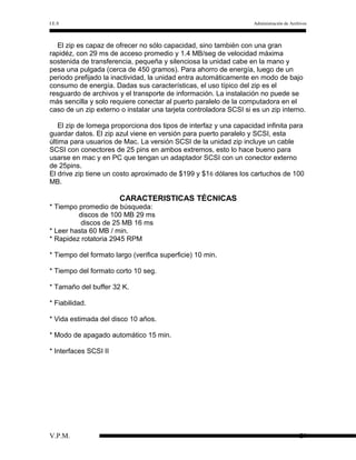 I.E.S

Administración de Archivos

El zip es capaz de ofrecer no sólo capacidad, sino también con una gran
rapidéz, con 29 ms de acceso promedio y 1.4 MB/seg de velocidad máxima
sostenida de transferencia, pequeña y silenciosa la unidad cabe en la mano y
pesa una pulgada (cerca de 450 gramos). Para ahorro de energía, luego de un
periodo prefijado la inactividad, la unidad entra automáticamente en modo de bajo
consumo de energía. Dadas sus características, el uso típico del zip es el
resguardo de archivos y el transporte de información. La instalación no puede se
más sencilla y solo requiere conectar al puerto paralelo de la computadora en el
caso de un zip externo o instalar una tarjeta controladora SCSI si es un zip interno.
El zip de Iomega proporciona dos tipos de interfaz y una capacidad infinita para
guardar datos. El zip azul viene en versión para puerto paralelo y SCSI, esta
última para usuarios de Mac. La versión SCSI de la unidad zip incluye un cable
SCSI con conectores de 25 pins en ambos extremos, esto lo hace bueno para
usarse en mac y en PC que tengan un adaptador SCSI con un conector externo
de 25pins.
El drive zip tiene un costo aproximado de $199 y $1 6 dólares los cartuchos de 100
MB.

CARACTERISTICAS TÉCNICAS
* Tiempo promedio de búsqueda:
discos de 100 MB 29 ms
discos de 25 MB 16 ms
* Leer hasta 60 MB / min.
* Rapidez rotatoria 2945 RPM
* Tiempo del formato largo (verifica superficie) 10 min.
* Tiempo del formato corto 10 seg.
* Tamaño del buffer 32 K.
* Fiabilidad.
* Vida estimada del disco 10 años.
* Modo de apagado automático 15 min.
* Interfaces SCSI II

V.P.M.

29

 