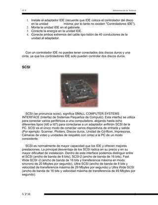 I.E.S

Administración de Archivos

1. Instale el adaptador IDE (recuerde que IDE coloca el controlador del disco
en la unidad
misma; por lo tanto no existen "Controladores IDE").
2. Monte la unidad IDE en el gabinete.
3. Conecte la energía en la unidad IDE.
4. Conecte ambos extremos del cable tipo listón de 40 conductores de la
unidad al adaptador.

Con un controlador IDE no puedes tener conectados dos discos duros y una
cinta, ya que los controladores IDE solo pueden controlar dos discos duros.

SCSI

SCSI (se pronuncia scosi), significa SMALL COMPUTER SYSTEMS
INTERFACE (Interfaz de Sistemas Pequeños de Computo). Esta interfaz se utiliza
para conectar varios periféricos a una computadora, alojando hasta ocho
diferentes tipos (Id0 a Id7) para conectarse a un adaptador anfitrión SCSI de la
PC. SCSI es el único modo de conectar varios dispositivos de entrada y salida
(Por ejemplo: Scanner, Plotters, Discos duros, Unidad de Cd-Rom, Impresoras,
Cámaras de vídeo y unidades de respaldo con cinta) a la PC de un modo
consistente.
SCSI es normalmente de mayor capacidad que los IDE y ofrecen mejores
prestaciones. La principal desventaja de los SCSI radica en su precio y en su
mayor dificultad de instalación. Dentro de esta interface podemos distinguir entre
el SCSI (ancho de banda de 8 bits), SCSI-2 (ancho de banda de 16 bits), Fast
Wide SCSI -2 (ancho de banda de 16 bits y transferencia máxima en modo
sincrono de 20 Mbytes por segundo), Ultra SCSI (ancho de banda de 8 bits y
velocidad de transferencia máxima de 29 Mbytes por segundo) y Ultra Wide SCSI
(ancho de banda de 16 bits y velocidad máxima de transferencia de 49 Mbytes por
segundo).

V.P.M.

3

 