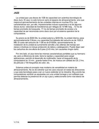 I.E.S

Administración de Archivos

JAZZ
La unidad jazz usa discos de 1GB de capacidad con autentica tecnología de
disco duro. El Jazz no solo toma en serio el espacio de almacenamiento, sino que
mejora el aprovechamiento de las unidades internas en muchas PCs. Las
caracteristicas son, por ello, impresionantes incluso superiores a la de algunos
discos duros: velocidad de transferencia por ráfagas de 10 MB /seg. , 12 ms de
tiempo promedio de búsqueda, 17 ms de tiempo promedio de acceso y la
capacidad de ser reconocida como disco duro por el sistema operativo de la
computadora.
Su precio es de $300 Dls. la unidad externa y $250 Dls. la unidad interna, pesa
aproximadamente 2 libras y su capacidad formateada del cartucho es de 1020.9
MB. El costo del cartucho de 1 GB es de $100Dls. aproximadamente, la
instalación de la unidad es sumamente sencilla y las utilerias del manejo son
claras e intuitivas (e incluye protección de datos y catalogación). Puede dejar caer
los cartuchos de una altura de 8 pies (2.43 mts.) sin causarles ningún daño.
Por otro lado, el Jazz tiene las mismas caracteristicas portátiles que su hermano
zip, pero a diferencia de este, tiene la rapidez y capacidad para cargar
aplicaciones, permitir el desarrollo de multimedia, hacer el resguardo de la
computadora en 10 min., guarda hasta 8 hrs. de música con calidad de CD, 2 hrs.
de película o 150 fotografías de color, etc.
Estamos antes el concepto mas moderno de versatilidad en materia de
almacenamiento. No es de extrañar que los usos crezcan en todas las direcciones
y que esta tecnología pase a ser un nuevo estándar en la industria. Muy pronto las
computadoras vendrán ya equipadas con una unidad Iomega y con software que
permita detectar la presencia de un zip o jazz y seleccionarla como ruta básica de
almacenamiento.

V.P.M.

30

 