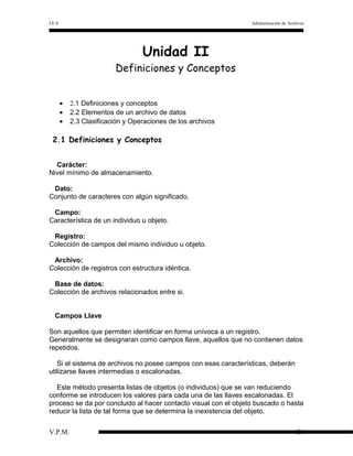 I.E.S

Administración de Archivos

Unidad II

Definiciones y Conceptos
•
•
•

2.1 Definiciones y conceptos
2.2 Elementos de un archivo de datos
2.3 Clasificación y Operaciones de los archivos

2.1 Definiciones y Conceptos
Carácter:
Nivel mínimo de almacenamiento.
Dato:
Conjunto de caracteres con algún significado.
Campo:
Característica de un individuo u objeto.
Registro:
Colección de campos del mismo individuo u objeto.
Archivo:
Colección de registros con estructura idéntica.
Base de datos:
Colección de archivos relacionados entre si.
Campos Llave
Son aquellos que permiten identificar en forma unívoca a un registro.
Generalmente se designaran como campos llave, aquellos que no contienen datos
repetidos.
Si el sistema de archivos no posee campos con esas características, deberán
utilizarse llaves intermedias o escalonadas.
Este método presenta listas de objetos (o individuos) que se van reduciendo
conforme se introducen los valores para cada una de las llaves escalonadas. El
proceso se da por concluido al hacer contacto visual con el objeto buscado o hasta
reducir la lista de tal forma que se determina la inexistencia del objeto.
V.P.M.

31

 