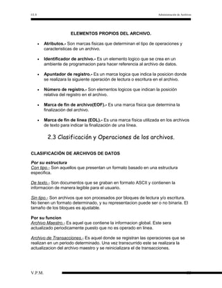 I.E.S

Administración de Archivos

ELEMENTOS PROPIOS DEL ARCHIVO.
•

Atributos.- Son marcas fisicas que determinan el tipo de operaciones y
caracteristicas de un archivo.

•

Identificador de archivo.- Es un elemento logico que se crea en un
ambiente de programacion para hacer referencia al archivo de datos.

•

Apuntador de registro.- Es un marca logica que indica la posicion donde
se realizara la siguiente operación de lectura o escritura en el archivo.

•

Número de registro.- Son elementos logicos que indican la posición
relativa del registro en el archivo.

•

Marca de fin de archivo(EOF).- Es una marca física que determina la
finalización del archivo.

•

Marca de fin de línea (EOL).- Es una marca física utilizada en los archivos
de texto para indicar la finalización de una línea.

2.3 Clasificación y Operaciones de los archivos.
CLASIFICACIÓN DE ARCHIVOS DE DATOS
Por su estructura
Con tipo.- Son aquellos que presentan un formato basado en una estructura
especifica.
De texto.- Son documentos que se graban en formato ASCII y contienen la
informacion de manera legible para el usuario.
Sin tipo.- Son archivos que son procesados por bloques de lectura y/o escritura.
No tienen un formato determinado, y su representacion puede ser o no binaria. El
tamaño de los bloques es ajustable.
Por su funcion
Archivo Maestro.- Es aquel que contiene la informacion global. Este sera
actualizado periodicamente puesto que no es operado en linea.
Archivo de Transacciones.- Es aquel donde se registran las operaciones que se
realizan en un periodo determinado. Una vez transcurrido este se realizara la
actualizacion del archivo maestro y se reinicializara el de transacciones.

V.P.M.

33

 
