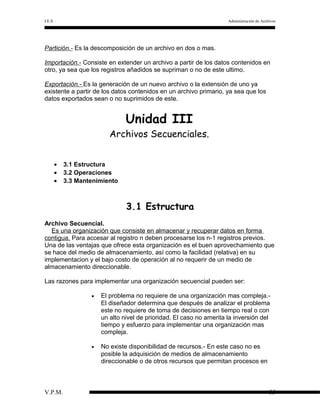 I.E.S

Administración de Archivos

Partición.- Es la descomposición de un archivo en dos o mas.
Importación.- Consiste en extender un archivo a partir de los datos contenidos en
otro, ya sea que los registros añadidos se supriman o no de este ultimo.
Exportación.- Es la generación de un nuevo archivo o la extensión de uno ya
existente a partir de los datos contenidos en un archivo primario, ya sea que los
datos exportados sean o no suprimidos de este.

Unidad III

Archivos Secuenciales.
•
•
•

3.1 Estructura
3.2 Operaciones
3.3 Mantenimiento

3.1 Estructura
Archivo Secuencial.
Es una organización que consiste en almacenar y recuperar datos en forma
contigua. Para accesar al registro n deben procesarse los n-1 registros previos.
Una de las ventajas que ofrece esta organización es el buen aprovechamiento que
se hace del medio de almacenamiento, así como la facilidad (relativa) en su
implementacion y el bajo costo de operación al no requerir de un medio de
almacenamiento direccionable.
Las razones para implementar una organización secuencial pueden ser:
•

•

V.P.M.

El problema no requiere de una organización mas compleja.El diseñador determina que después de analizar el problema
este no requiere de toma de decisiones en tiempo real o con
un alto nivel de prioridad. El caso no amerita la inversión del
tiempo y esfuerzo para implementar una organización mas
compleja.
No existe disponibilidad de recursos.- En este caso no es
posible la adquisición de medios de almacenamiento
direccionable o de otros recursos que permitan procesos en

35

 