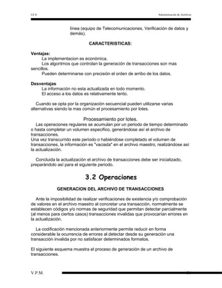 I.E.S

Administración de Archivos

línea (equipo de Telecomunicaciones, Verificación de datos y
demás).
CARACTERISTICAS:
Ventajas:
La implementacion es económica.
Los algoritmos que controlan la generación de transacciones son mas
sencillos.
Pueden determinarse con precisión el orden de arribo de los datos.
Desventajas
La información no esta actualizada en todo momento.
El acceso a los datos es relativamente lento.
Cuando se opta por la organización secuencial pueden utilizarse varias
alternativas siendo la mas común el procesamiento por lotes.

Procesamiento por lotes.
Las operaciones regulares se acumulan por un periodo de tiempo determinado
o hasta completar un volumen especifico, generándose así el archivo de
transacciones.
Una vez transcurrido este periodo o habiéndose completado el volumen de
transacciones, la información es "vaciada" en el archivo maestro, realizándose así
la actualización.
Concluida la actualización el archivo de transacciones debe ser inicializado,
preparándolo así para el siguiente periodo.

3.2 Operaciones
GENERACION DEL ARCHIVO DE TRANSACCIONES
Ante la imposibilidad de realizar verificaciones de existencia y/o comprobación
de valores en el archivo maestro al concretar una transacción, normalmente se
establecen códigos y/o normas de seguridad que permitan detectar parcialmente
(al menos para ciertos casos) transacciones invalidas que provocarían errores en
la actualización.
La codificación mencionada anteriormente permite reducir en forma
considerable la ocurrencia de errores al detectar desde su generación una
transacción invalida por no satisfacer determinados formatos.
El siguiente esquema muestra el proceso de generación de un archivo de
transacciones.

V.P.M.

36

 