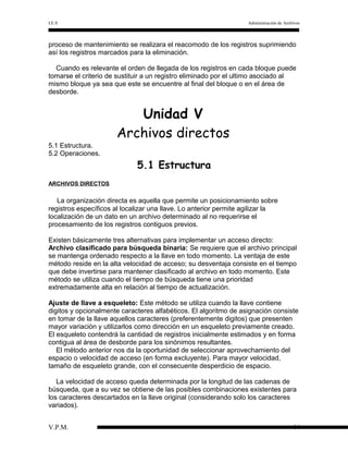 I.E.S

Administración de Archivos

proceso de mantenimiento se realizara el reacomodo de los registros suprimiendo
así los registros marcados para la eliminación.
Cuando es relevante el orden de llegada de los registros en cada bloque puede
tomarse el criterio de sustituir a un registro eliminado por el ultimo asociado al
mismo bloque ya sea que este se encuentre al final del bloque o en el área de
desborde.

Unidad V
Archivos directos
5.1 Estructura.
5.2 Operaciones.

5.1 Estructura
ARCHIVOS DIRECTOS

La organización directa es aquella que permite un posicionamiento sobre
registros específicos al localizar una llave. Lo anterior permite agilizar la
localización de un dato en un archivo determinado al no requerirse el
procesamiento de los registros contiguos previos.
Existen básicamente tres alternativas para implementar un acceso directo:
Archivo clasificado para búsqueda binaria: Se requiere que el archivo principal
se mantenga ordenado respecto a la llave en todo momento. La ventaja de este
método reside en la alta velocidad de acceso; su desventaja consiste en el tiempo
que debe invertirse para mantener clasificado al archivo en todo momento. Este
método se utiliza cuando el tiempo de búsqueda tiene una prioridad
extremadamente alta en relación al tiempo de actualización.
Ajuste de llave a esqueleto: Este método se utiliza cuando la llave contiene
digitos y opcionalmente caracteres alfabéticos. El algoritmo de asignación consiste
en tomar de la llave aquellos caracteres (preferentemente digitos) que presenten
mayor variación y utilizarlos como dirección en un esqueleto previamente creado.
El esqueleto contendrá la cantidad de registros inicialmente estimados y en forma
contigua al área de desborde para los sinónimos resultantes.
El método anterior nos da la oportunidad de seleccionar aprovechamiento del
espacio o velocidad de acceso (en forma excluyente). Para mayor velocidad,
tamaño de esqueleto grande, con el consecuente desperdicio de espacio.
La velocidad de acceso queda determinada por la longitud de las cadenas de
búsqueda, que a su vez se obtiene de las posibles combinaciones existentes para
los caracteres descartados en la llave original (considerando solo los caracteres
variados).
V.P.M.

44

 