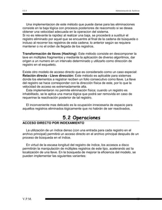 I.E.S

Administración de Archivos

Una implementacion de este método que puede darse para las eliminaciones
consiste en la baja lógica con procesos posteriores de reacomodo si se desea
obtener una velocidad adecuada en la operacion del sistema.
Si no es relevante la rapidez al realizar una baja, se procederá a sustituir el
registro eliminado por aquel que se encuentre al final de la cadena de búsqueda o
incluso al recorrer los registros de esta cadena; lo anterior según se requiera
mantener o no el orden de llegada de los registros.
Transformación de llaves (Hashing): Este método consiste en descomponer la
lave en múltiples fragmentos y mediante la aplicación de diverso algoritmos, dar
origen a un numero en un intervalo determinado y utilizarlo como dirección de
registro en el esqueleto.
Existe otro modelo de acceso directo que es considerado como un caso especial:
Relación directa - Llave dirección: Este método es aplicable para sistemas
donde los elementos a registrar reciben un folio consecutivo como llave. La llave
del registro se hace corresponder con la dirección física de este, por lo que la
velocidad de acceso es extremadamente alta.
Esta implementaron no permite eliminación física; cuando un registro es
inhabilitado, se le aplica una marca lógica que podrá ser removida en caso de
requerirse la reactivación posterior de tal registro.
El inconveniente mas delicado es la ocupación innecesaria de espacio para
aquellos registros eliminados lógicamente que no habrán de ser reactivados.

5.2 Operaciones
ACCESO DIRECTO POR INDEXAMIENTO
La utilización de un índice denso (con una entrada para cada registro en el
archivo principal) permitirá un acceso directo en el archivo principal después de un
proceso de búsqueda en el índice.
En virtud de la escasa longitud del registro de índice, los accesos a disco
permitirán la manipulación de múltiples registros de este tipo, acelerando así la
localización de una llave. En la búsqueda de mejorar la eficiencia del modelo, se
pueden implementar las siguientes variantes:

V.P.M.

45

 