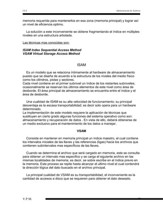 I.E.S

Administración de Archivos

memoria requerida para mantenerlos en esa zona (memoria principal) y lograr así
un nivel de eficiencia optimo.
La solución a este inconveniente se obtiene fragmentando el índice en múltiples
niveles en una estructura arbolada.
Las técnicas mas conocidas son:
ISAM Index Sequential Access Method
VSAM Virtual Storage Access Method

ISAM
Es un modelo que se relaciona íntimamente al hardware de almacenamiento
puesto que se diseña de acuerdo a la estructura de los niveles del medio físico
como los cilindros, pistas y sectores.
Cada nivel contiene en el primer subnivel un índice de los restantes subniveles;
ocasionalmente se reservan los últimos elementos de este nivel como área de
desborde. El área principal de almacenamiento se encuentra entre el índice y el
área de desborde.
Una cualidad de ISAM es su alta velocidad de funcionamiento; su principal
desventaja es la escasa transportabilidad; es decir solo opera para un hardware
determinado.
La implementaciòn de este modelo requiere la aplicación de técnicas que
sustituyen en cierto grado algunas funciones del sistema operativo como son:
almacenamiento y recuperación de datos . En vista de ello, deberá obtenerse de
un medio exclusivo para el mantenimiento de los datos a manejar.
VSAM
Consiste en mantener en memoria principal un índice maestro, el cual contiene
los intervalos iniciales de las llaves y las referencias (ligas) hacia los archivos que
contienen subintervalos mas específicos de las llaves.
Cuando se determina el archivo que será cargado en memoria, este se consulta
para obtener un intervalo mas especifico y se carga el siguiente archivo en las
mismas localidades de memoria, es decir, se sobre escribe en el índice previo en
la memoria. Este proceso se repite hasta alcanzar el ultimo nivel el cual contendrá
la dirección lógica del dato buscado en el archivo principal.
La principal cualidad de VSAM es su transportabilidad, el inconveniente es la
cantidad de accesos a disco que se requieren para obtener el dato deseado.

V.P.M.

47

 