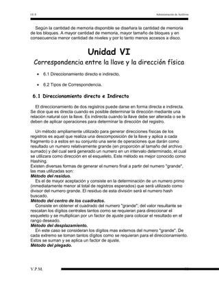 I.E.S

Administración de Archivos

Según la cantidad de memoria disponible se diseñara la cantidad de memoria
de los bloques. A mayor cantidad de memoria, mayor tamaño de bloques y en
consecuencia menor cantidad de niveles y por lo tanto menos accesos a disco.

Unidad VI

Correspondencia entre la llave y la dirección física
•

6.1 Direccionamiento directo e indirecto.

•

6.2 Tipos de Correspondencia.

6.1 Direccionamiento directo e Indirecto
El direccionamiento de dos registros puede darse en forma directa e indirecta.
Se dice que es directa cuando es posible determinar la dirección mediante una
relación natural con la llave. Es indirecta cuando la llave debe ser alterada o se le
deben de aplicar operaciones para determinar la dirección del registro.
Un método ampliamente utilizado para generar direcciones físicas de los
registros es aquel que realiza una descomposición de la llave y aplica a cada
fragmento o a estos en su conjunto una serie de operaciones que darán como
resultado un numero relativamente grande (en proporción al tamaño del archivo
sumado) y del cual será generado un numero en un intervalo determinado, el cual
se utilizara como dirección en el esqueleto, Este método es mejor conocido como
Hashing.
Existen diversas formas de generar el numero final a partir del numero "grande",
las mas utilizadas son:
Método del residuo.
Es el de mayor aceptación y consiste en la determinación de un numero primo
(inmediatamente menor al total de registros esperados) que será utilizado como
divisor del numero grande. El residuo de esta división será el numero hash
buscado.
Método del centro de los cuadrados.
Consiste en obtener el cuadrado del numero "grande"; del valor resultante se
rescatan los dígitos centrales tantos como se requieran para direccionar el
esqueleto y se multiplican por un factor de ajuste para colocar el resultado en el
rango deseado.
Método del desplazamiento.
En este caso se consideran los dígitos mas externos del numero "grande". De
cada extremo se toman tantos dígitos como se requieran para el direccionamiento.
Estos se suman y se aplica un factor de ajuste.
Método del plegado.

V.P.M.

48

 
