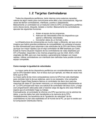 I.E.S

Administración de Archivos

1.2 Tarjetas Controladoras
Todos los dispositivos periféricos, tanto internos como externos necesitan
valerse de algún medio para comunicarse entre ellos y las computadoras. Algunas
veces les llaman controladores, interfaces, puertos o adaptadores.
Básicamente un controlador es un traductor entre la CPU y el dispositivo periférico
como discos duros, disquete, teclado o monitor. Básicamente los controladores
ejecutan las siguientes funciones:
a. Aíslan el equipo de los programas.
b. Adecuan las velocidades entre los dispositivos que
operan a diferentes velocidades.
c. Convierten datos de un formato a otro.
La infraestructura de componentes es mucho mejor y diferente, así que uno se
imagina que habría grandes problemas de compatibilidad; sin embargo el equipo
ha sido domesticado para responder a las solicitudes de la CPU del mismo modo
(aunque con mayor rapidez) que el viejo controlador de IBM diseñado por Cebe.
Existe la misma situación respecto de los controladores de vídeo diseñados por
ATI o Paradise: responden a los mismos programas que los CGA, EGA o VGA
originales de IBM, pero son mas baratos y generalmente trabajan con mayor
rapidez. Utilizar controladores con interfaces bien definidas hace posible construir
equipo compatible.
Como manejar la igualdad de velocidades
La mayor parte de los dispositivos periféricos son considerablemente mas lento
que la CPU transferir datos. Aun el disco duro por ejemplo, es miles de veces mas
lento que la CPU.
La mayor parte de las micro computadoras (como la CPU) han sido diseñadas
para controlar todo lo de sus sistemas, pero no es necesario. Una compañía
llamada Cogent Data Systems fabrica un controlador de disco duro para las
maquinas de clase AT que tienen memoria y un microprocesador directamente en
el : La CPU principal solo hace una solicitud de controlador del disco duro, y luego
(con programación adecuada) sale a hacerse cargo de alguna otra cosa mientras
espera que el controlador haga su trabajo.
Eventualmente, el controlador le informa a la CPU que termino con la solicitud de
datos, y que los datos han sido transferidos a la memoria de la CPU.
Verdaderamente, los beneficios de la "Igualación de velocidad" de los
controladores no han sido explotados en el mundo de la PC, ya que no existe aun
la Computación Distribuida interna.

V.P.M.

5

 