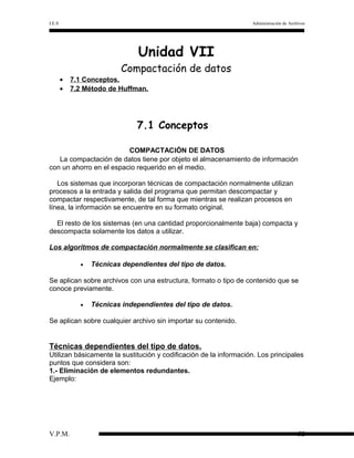 I.E.S

Administración de Archivos

Unidad VII

Compactación de datos
•
•

7.1 Conceptos.
7.2 Método de Huffman.

7.1 Conceptos
COMPACTACIÓN DE DATOS
La compactación de datos tiene por objeto el almacenamiento de información
con un ahorro en el espacio requerido en el medio.
Los sistemas que incorporan técnicas de compactación normalmente utilizan
procesos a la entrada y salida del programa que permitan descompactar y
compactar respectivamente, de tal forma que mientras se realizan procesos en
línea, la información se encuentre en su formato original.
El resto de los sistemas (en una cantidad proporcionalmente baja) compacta y
descompacta solamente los datos a utilizar.
Los algoritmos de compactación normalmente se clasifican en:
•

Técnicas dependientes del tipo de datos.

Se aplican sobre archivos con una estructura, formato o tipo de contenido que se
conoce previamente.
•

Técnicas independientes del tipo de datos.

Se aplican sobre cualquier archivo sin importar su contenido.

Técnicas dependientes del tipo de datos.
Utilizan básicamente la sustitución y codificación de la información. Los principales
puntos que considera son:
1.- Eliminación de elementos redundantes.
Ejemplo:

V.P.M.

52

 