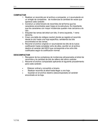 I.E.S

Administración de Archivos

COMPACTAR
1. Realizar un recorrido por el archivo a compactar, e ir acumulando en
un arreglo de contadores de incidencias la cantidad de veces que
aparece cada carácter.
2. Construir un árbol binario de recorridos de tal forma que los
caracteres encontrados sean hojas en la estructura. Es importante
que los caracteres con mayor incidencias queden mas cercanos a la
raíz .
3. Etiquetar las ramas del árbol con bits, 0 rama izquierda, 1 rama
derecha.
4. Crear una tabla de códigos (vector) donde se registre el recorrido
desde la raíz hasta una hoja especifica, señalando los bits
encontrados en las ramas.
5. Recorrer el archivo original e ir acumulando los bits de la nueva
codificación hasta completar ocho de ellos, escribir en el archivo
destino el carácter del ASCII que corresponda a los ocho bits
codificados según la codificación normal.
DESCOMPACTAR
1. Recuperar de los contadores de incidencias almacenados el árbol de
recorridos y la cantidad de bits de relleno del ultimo carácter.
2. Recorrer el archivo compactado aplicando el siguiente procedimiento
para cada carácter.
•
•
•

V.P.M.

Obtener ordinal y convertirlo a binario.
Realizar recorrido al árbol hasta llegar a una hoja.
Guardar en el archivo destino (descompactado) el carácter
encontrado en la hoja.

55

 