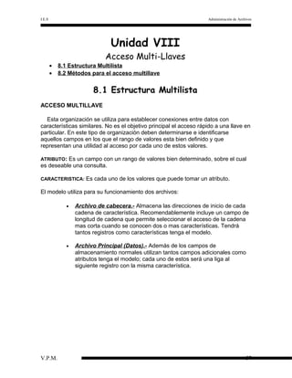 I.E.S

Administración de Archivos

Unidad VIII

Acceso Multi-Llaves
•
•

8.1 Estructura Multilista
8.2 Métodos para el acceso multillave

8.1 Estructura Multilista
ACCESO MULTILLAVE
Esta organización se utiliza para establecer conexiones entre datos con
características similares. No es el objetivo principal el acceso rápido a una llave en
particular. En este tipo de organización deben determinarse e identificarse
aquellos campos en los que el rango de valores esta bien definido y que
representan una utilidad al acceso por cada uno de estos valores.
ATRIBUTO:

Es un campo con un rango de valores bien determinado, sobre el cual
es deseable una consulta.
CARACTERISTICA:

Es cada uno de los valores que puede tomar un atributo.

El modelo utiliza para su funcionamiento dos archivos:
•

•

V.P.M.

Archivo de cabecera.- Almacena las direcciones de inicio de cada
cadena de característica. Recomendablemente incluye un campo de
longitud de cadena que permite seleccionar el acceso de la cadena
mas corta cuando se conocen dos o mas características. Tendrá
tantos registros como características tenga el modelo.
Archivo Principal (Datos).- Además de los campos de
almacenamiento normales utilizan tantos campos adicionales como
atributos tenga el modelo; cada uno de estos será una liga al
siguiente registro con la misma característica.

57

 