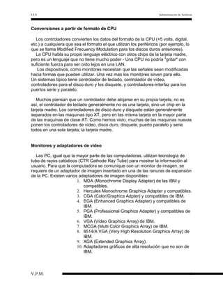 I.E.S

Administración de Archivos

Conversiones a partir de formato de CPU
Los controladores convierten los datos del formato de la CPU (+5 volts, digital,
etc.) a cualquiera que sea el formato el que utilizan los periféricos (por ejemplo, lo
que se llama Modified Frecuency Modulation para los discos duros anteriores).
La CPU habla su propio lenguaje eléctrico con otros chips de la tarjeta madre,
pero es un lenguaje que no tiene mucho poder - Una CPU no podría "gritar" con
suficiente fuerza para ser oído lejos en una LAN.
Los dispositivos, como monitores necesitan que las señales sean modificadas
hacia formas que pueden utilizar. Una vez mas los monitores sirven para ello.
Un sistemas típico tiene controlador de teclado, controlador de vídeo,
controladores para el disco duro y los disquete, y controladores-interfaz para los
puertos serie y paralelo.
Muchos piensan que un controlador debe alojarse en su propia tarjeta, no es
así, el controlador de teclado generalmente no es una tarjeta, sino un chip en la
tarjeta madre. Los controladores de disco duro y disquete están generalmente
separados en las maquinas tipo XT, pero en las misma tarjeta en la mayor parte
de las maquinas de clase AT. Como hemos visto, muchas de las maquinas nuevas
ponen los controladores de vídeo, disco duro, disquete, puerto paralelo y serie
todos en una sola tarjeta; la tarjeta madre.
Monitores y adaptadores de vídeo
Las PC, igual que la mayor parte de las computadoras, utilizan tecnología de
tubo de rayos catódicos (CTR Cathode Ray Tube) para mostrar la información al
usuario. Para que la computadora se comunique con un monitor de imagen, se
requiere de un adaptador de imagen insertado en una de las ranuras de expansión
de la PC. Existen varios adaptadores de imagen disponibles:
1. MDA (Monochrome Display Adapter) de las IBM y
compatibles.
2. Hercules Monochrome Graphics Adapter y compatibles.
3. CGA (Color/Graphics Adpter) y compatibles de IBM.
4. EGA (Enhanced Graphics Adapter) y compatibles de
IBM.
5. PGA (Professional Graphics Adapter) y compatibles de
IBM.
6. VGA (Vídeo Graphics Array) de IBM.
7. MCGA (Multi Color Graphics Array) de IBM.
8. 8514/A VGA (Very High Resolution Graphics Array) de
IBM.
9. XGA (Extended Graphics Array).
10. Adaptadores gráficos de alta resolución que no son de
IBM.

V.P.M.

6

 