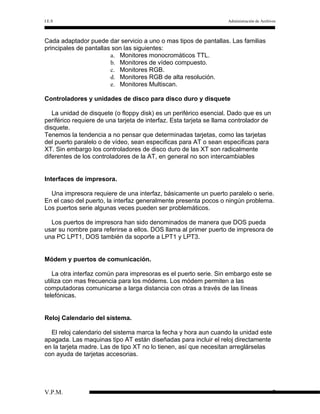 I.E.S

Administración de Archivos

Cada adaptador puede dar servicio a uno o mas tipos de pantallas. Las familias
principales de pantallas son las siguientes:
a. Monitores monocromáticos TTL.
b. Monitores de vídeo compuesto.
c. Monitores RGB.
d. Monitores RGB de alta resolución.
e. Monitores Multiscan.
Controladores y unidades de disco para disco duro y disquete
La unidad de disquete (o floppy disk) es un periférico esencial. Dado que es un
periférico requiere de una tarjeta de interfaz. Esta tarjeta se llama controlador de
disquete.
Tenemos la tendencia a no pensar que determinadas tarjetas, como las tarjetas
del puerto paralelo o de vídeo, sean especificas para AT o sean especificas para
XT. Sin embargo los controladores de disco duro de las XT son radicalmente
diferentes de los controladores de la AT, en general no son intercambiables
Interfaces de impresora.
Una impresora requiere de una interfaz, básicamente un puerto paralelo o serie.
En el caso del puerto, la interfaz generalmente presenta pocos o ningún problema.
Los puertos serie algunas veces pueden ser problemáticos.
Los puertos de impresora han sido denominados de manera que DOS pueda
usar su nombre para referirse a ellos. DOS llama al primer puerto de impresora de
una PC LPT1, DOS también da soporte a LPT1 y LPT3.
Módem y puertos de comunicación.
La otra interfaz común para impresoras es el puerto serie. Sin embargo este se
utiliza con mas frecuencia para los módems. Los módem permiten a las
computadoras comunicarse a larga distancia con otras a través de las líneas
telefónicas.
Reloj Calendario del sistema.
El reloj calendario del sistema marca la fecha y hora aun cuando la unidad este
apagada. Las maquinas tipo AT están diseñadas para incluir el reloj directamente
en la tarjeta madre. Las de tipo XT no lo tienen, así que necesitan arreglárselas
con ayuda de tarjetas accesorias.

V.P.M.

7

 