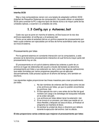 I.E.S

Administración de Archivos

Interfaz SCSI
Mas y mas computadoras vienen con una tarjeta de adaptador anfitrión SCSI
(Interfaz de Pequeños Sistemas de computación). Se puede utilizar un adaptador
SCSI para conectar la PC a algunos tipos de discos duros a la mayor parte de las
unidades ópticas, a scanner o a unidades de cinta.

1.3 Config.sys y Autoexec.bat
Cada vez que se pone en marcha el sistema, el Dos busca en la raíz dos
archivos especiales: el config.sys y el autoexec.bat.
Como ya se sabe el autoexec.bat es un archivo especial de procesamiento por
lotes cuyas ordenes son ejecutadas por el Dos de forma automática cada vez que
se inicia el sistema.

Procesamiento por lotes
Por lo general estamos en constante interacción con la computadora, a este
proceso se le denomina procesamiento interactivo el cual forma la mayor parte del
procesamiento hoy en día.
El procesamiento en el cual el sistema obtiene las ordenes a partir de un
archivo en lugar de obtenerlas del usuario a través del teclado se denomina
procesamiento por lotes y sus extensión es .bat y como hay algunas aplicaciones
que están formadas por varios programas pequeños que se ejecutan
secuencialmente. Este proceso ayuda en el ahorro de tiempo, sino también en
escritura.
Las siguientes reglas proporcionan las líneas maestras para crear procedimiento
por lotes.
a. No dar nombres de ordenes del Dos tales como cls.bat
a los archivos por lotes, ya que no podrán encontrarse
los archivos .bat.
b. El Dos ejecuta los com y exe antes de los Bat de igual
nombre con cargo a la estrategia de búsqueda indicada
en la orden del path.
c. Los archivos por lotes deben tener la extensión .bat.
d. Si se invoca a un proceso, por lotes que reside en un
disco flexible y después se saca el disco, al finalizar el
programa se insertara el disco.
e. Al cambiar la unidad de disco o directorio por defecto
durante la ejecución del archivo .bat no afecta.
El dos proporciona varias ordenes que mejoran el procesamiento por lotes:

V.P.M.

8

 