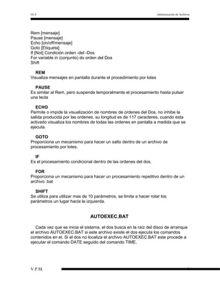I.E.S

Administración de Archivos

Rem [mensaje]
Pause [mensaje]
Echo [on/off/mensaje]
Goto [Etiqueta]
If [Not] Condición orden -del -Dos
For variable in (conjunto) do orden del Dos
Shift
REM
Visualiza mensajes en pantalla durante el procedimiento por lotes
PAUSE
Es similar al Rem, pero suspende temporalmente el procesamiento hasta pulsar
una tecla
ECHO
Permite o impide la visualización de nombres de ordenes del Dos, no inhibe la
salida producida por las ordenes, su longitud es de 117 caracteres, cuando esta
activado visualiza los nombres de todas las ordenes en pantalla a medida que se
ejecuta.
GOTO
Proporciona un mecanismo para hacer un salto dentro de un archivo de
procesamiento por lotes.
IF
Es el procesamiento condicional dentro de las ordenes del dos.
FOR
Proporciona un mecanismo para hacer un procesamiento repetitivo dentro de un
archivo .bat
SHIFT
Se utiliza para utilizar mas de 10 parámetros, se limita a hacer rotar los
parámetros un lugar hacia la izquierda.

AUTOEXEC.BAT
Cada vez que se inicia el sistema, el dos busca en la raíz del disco de arranque
el archivo AUTOEXEC.BAT si este archivo existe el dos ejecuta los comandos
contenidos en el. Si el dos no localiza el archivo AUTOEXEC.BAT este procede a
ejecutar el comando DATE seguido del comando TIME.

V.P.M.

9

 