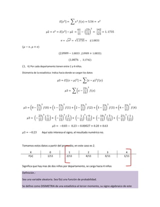 Por cada departamento tienen entre 1 y 4 niños.
Disimetria de la estadística: Indica hacia donde se cargan los datos
Aquí solo interesa el signo, el resultado numérico no.
Tomamos estos datos a partir del promedio, en este caso es 2.
X 0 1 2 3 4
F(x) 1/11 2/11 4/11 3/11 1/11
Significa que hay mas de dos niños por departamento, se carga hacia 4 niños
Definición.-
Sea una variable aleatoria. Sea f(x) una función de probabilidad.
Se define como DISIMETRIA de una estadística al tercer momento, su signo algebraico de este
 