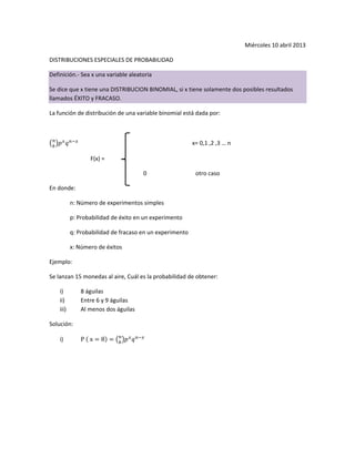 Miércoles 10 abril 2013
DISTRIBUCIONES ESPECIALES DE PROBABILIDAD
Definición.- Sea x una variable aleatoria
Se dice que x tiene una DISTRIBUCION BINOMIAL, si x tiene solamente dos posibles resultados
llamados ÉXITO y FRACASO.
La función de distribución de una variable binomial está dada por:
x= 0,1 ,2 ,3 … n
F(x) =
0 otro caso
En donde:
n: Número de experimentos simples
p: Probabilidad de éxito en un experimento
q: Probabilidad de fracaso en un experimento
x: Número de éxitos
Ejemplo:
Se lanzan 15 monedas al aire, Cuál es la probabilidad de obtener:
i) 8 águilas
ii) Entre 6 y 9 águilas
iii) Al menos dos águilas
Solución:
i)
 