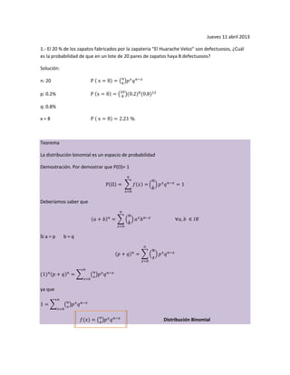 Jueves 11 abril 2013
1.- El 20 % de los zapatos fabricados por la zapateria “El Huarache Veloz” son defectuosos, ¿Cuál
es la probabilidad de que en un lote de 20 pares de zapatos haya 8 defectuosos?
Solución:
n: 20
p: 0.2%
q: 0.8%
x = 8
Teorema
La distribución binomial es un espacio de probabilidad
Demostración. Por demostrar que P(Ω)= 1
Deberíamos saber que
Si a = p b = q
ya que
Distribución Binomial
 