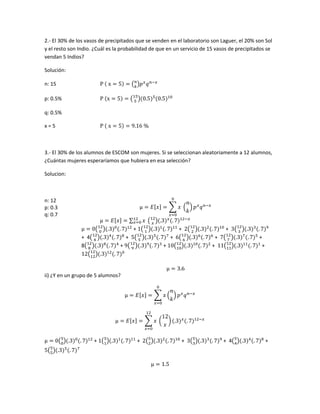 2.- El 30% de los vasos de precipitados que se venden en el laboratorio son Laguer, el 20% son Sol
y el resto son Indio. ¿Cuál es la probabilidad de que en un servicio de 15 vasos de precipitados se
vendan 5 Indios?
Solución:
n: 15
p: 0.5%
q: 0.5%
x = 5
3.- El 30% de los alumnos de ESCOM son mujeres. Si se seleccionan aleatoriamente a 12 alumnos,
¿Cuántas mujeres esperaríamos que hubiera en esa selección?
Solucion:
n: 12
p: 0.3
q: 0.7
+ + +
+ 4 + + + +
8 + + + +
ii) ¿Y en un grupo de 5 alumnos?
+ + + + 4 +
 