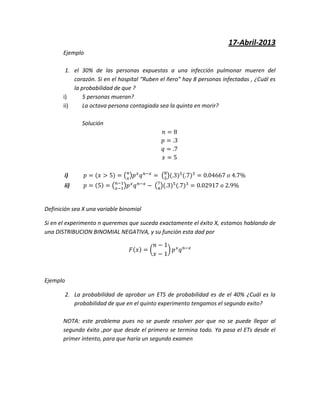 17-Abril-2013
Ejemplo
1. el 30% de las personas expuestas a una infección pulmonar mueren del
corazón. Si en el hospital “Ruben el ñero” hay 8 personas infectadas , ¿Cuál es
la probabilidad de que ?
i) 5 personas mueran?
ii) La octava persona contagiada sea la quinta en morir?
Solución
i)
ii)
Definición sea X una variable binomial
Si en el experimento n queremos que suceda exactamente el éxito X, estamos hablando de
una DISTRIBUCION BINOMIAL NEGATIVA, y su función esta dad por
Ejemplo
2. La probabilidad de aprobar un ETS de probabilidad es de el 40% ¿Cuál es la
probabilidad de que en el quinto experimento tengamos el segundo exito?
NOTA: este problema pues no se puede resolver por que no se puede llegar al
segundo éxito ,por que desde el primero se termina todo. Ya pasa el ETs desde el
primer intento, para que haría un segundo examen
 