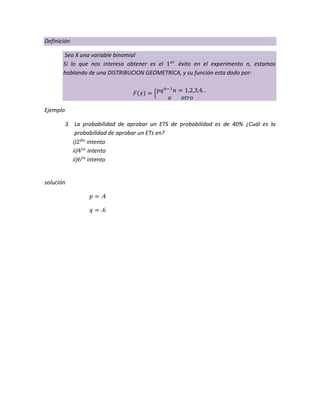 Definición
Sea X una variable binomial
Si lo que nos interesa obtener es el éxito en el experimento n, estamos
hablando de una DISTRIBUCION GEOMETRICA, y su función esta dado por:
Ejemplo
3. La probabilidad de aprobar un ETS de probabilidad es de 40% ¿Cuál es la
probabilidad de aprobar un ETs en?
i) intento
ii) intento
ii) intento
solución
 