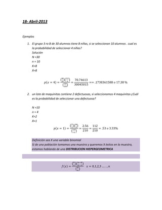 18- Abril-2013
Ejemplos
1. El grupo 3 ro B de 30 alumnos tiene 8 niñas, si se seleccionan 10 alumnos . cual es
la probabilidad de seleccionar 4 niñas?
Solución
N =30
n = 10
K=8
X=8
2. un lote de maquinitas contiene 2 defectuosas, si seleccionamos 4 maquinitas ¿Cuál
es la probabilidad de seleccionar una defectuosa?
N =10
n = 4
K=2
X=1
Definición sea X una variable binomial
Si de una población tomamos una muestra y queremos X éxitos en la muestra,
estamos hablando de una DISTRIBUCION HIEPERGEOMETRICA
 