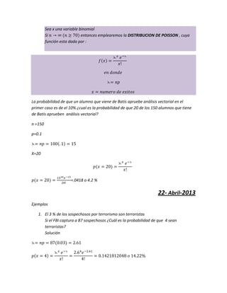 Sea x una variable binomial
Si entonces emplearemos la DISTRIBUCION DE POISSON , cuya
función esta dada por :
La probabilidad de que un alumno que viene de Batís apruebe análisis vectorial en el
primer caso es de el 10% ¿cual es la probabilidad de que 20 de los 150 alumnos que tiene
de Batís aprueben análisis vectorial?
n =150
p=0.1
X=20
=.0418 o 4.2 %
22- Abril-2013
Ejemplos
1. El 3 % de los sospechosos por terrorismo son terroristas
Si el FBI captura a 87 sospechosos ¿Cuál es la probabilidad de que 4 sean
terroristas?
Solución
 