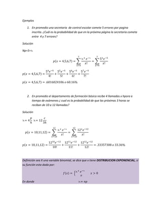 Ejemplos
1. En promedio una secretaria de control escolar comete 5 errores por pagina
inscrita. ¿Cuál es la probabilidad de que en la próxima página la secretaria cometa
entre 4 y 7 errores?
Solución
Np=5=
2. En promedio el departamento de formación básica recibe 4 llamadas x hpora a
tiempo de exámenes ¿ cual es la probabilidad de que las próximas 3 horas se
reciban de 10 a 12 llamadas?
Solución
Definición sea X una variable binomial, se dice que x tiene DISTRIBUCION EXPONENCIAL, si
su función esta dada por:
En donde
 
