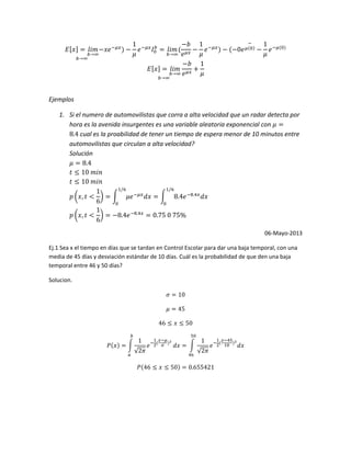 Ejemplos
1. Si el numero de automovilistas que corra a alta velocidad que un radar detecta por
hora es la avenida insurgentes es una variable aleatoria exponencial con
cual es la proabilidad de tener un tiempo de espera menor de 10 minutos entre
automovilistas que circulan a alta velocidad?
Solución
06-Mayo-2013
Ej.1 Sea x el tiempo en días que se tardan en Control Escolar para dar una baja temporal, con una
media de 45 días y desviación estándar de 10 días. Cuál es la probabilidad de que den una baja
temporal entre 46 y 50 días?
Solucion.
 