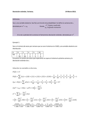 Desviación estándar, Varianza. 14-Marzo-2013.
Definición:
Sea x una variable aleatoria. Sea f(x) una función de probabilidad. Se define la varianza de x,
denotada por Donde:
A la raíz cuadrada de la varianza le llamaremos desviación estándar, denotada por
Ejemplo 1:
Sea x el número de veces por semana que se cae el sistema en el SAES, una variable aleatoria con
distribución:
X 0 1 3 5 10
f(x)
Encuentre el número de veces que esperamos se cayera el sistema la próxima semana y la
desviación estándar de x.
 