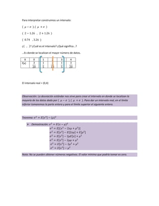 Para interpretar construimos un intervalo:
¿ ¿Cuál es el intervalo? ¿Qué significa…?
…Es donde se localizan el mayor número de datos.
X 0 1 2 3 4
f(x)
El intervalo real = (0,4)
Observación: La desviación estándar nos sirve para crear el intervalo en donde se localizan la
mayoría de los datos dado por . Para dar un intervalo real, en el límite
inferior tomaremos la parte entera y para el límite superior el siguiente entero.
Teorema:
 Demostración:
Nota: No se pueden obtener números negativos. El valor mínimo que podría tomar es cero.
 