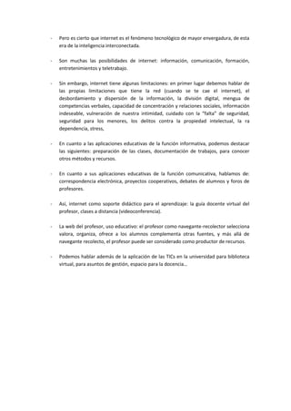 -   Pero es cierto que internet es el fenómeno tecnológico de mayor envergadura, de esta
    era de la inteligencia interconectada.

-   Son muchas las posibilidades de internet: información, comunicación, formación,
    entretenimientos y teletrabajo.

-   Sin embargo, internet tiene algunas limitaciones: en primer lugar debemos hablar de
    las propias limitaciones que tiene la red (cuando se te cae el internet), el
    desbordamiento y dispersión de la información, la división digital, mengua de
    competencias verbales, capacidad de concentración y relaciones sociales, información
    indeseable, vulneración de nuestra intimidad, cuidado con la “falta” de seguridad,
    seguridad para los menores, los delitos contra la propiedad intelectual, la ra
    dependencia, stress,

-   En cuanto a las aplicaciones educativas de la función informativa, podemos destacar
    las siguientes: preparación de las clases, documentación de trabajos, para conocer
    otros métodos y recursos.

-   En cuanto a sus aplicaciones educativas de la función comunicativa, hablamos de:
    correspondencia electrónica, proyectos cooperativos, debates de alumnos y foros de
    profesores.

-   Así, internet como soporte didáctico para el aprendizaje: la guía docente virtual del
    profesor, clases a distancia (videoconferencia).

-   La web del profesor, uso educativo: el profesor como navegante-recolector selecciona
    valora, organiza, ofrece a los alumnos complementa otras fuentes, y más allá de
    navegante recolecto, el profesor puede ser considerado como productor de recursos.

-   Podemos hablar además de la aplicación de las TICs en la universidad para biblioteca
    virtual, para asuntos de gestión, espacio para la docencia…
 